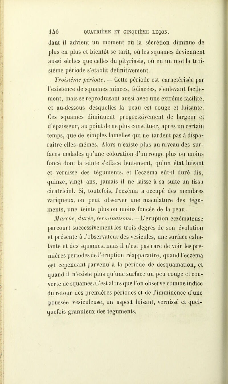 dant il advient un moment où la sécrétion diminue de plus en plus et bientôt se tarit, où les squames deviennent aussi sèches que celles du pityriasis, où en un mot la troi- sième période s’établit délinitivement. Troisième période. — Cette période est caractérisée par l’existence de squames minces, foliacées, s’enlevant facile- ment, mais se reproduisant aussi avec une extrême facilité, et au-dessous desquelles la peau est rouge et luisante. Ces squames diminuent progressivement de largeur et d’épaisseur, au point de ne plus constituer, après un certain temps, que de simples lamelles qui ne tardent pas à dispa- raître elles-mêmes. Alors n’existe plus au niveau des sur- faces malades qu’une coloration d’un rouge plus ou moins foncé dont la teinte s’efface lentement, qu’un état luisant et vernissé des téguments, et l’eczéma eùt-il duré dix, quinze, vingt ans, jamais il ne laisse à sa suite un tissu cicatriciel. Si, toutefois, l’eczéma a occupé des membres variqueux, on peut observer une maculature des tégu- ments, une teinte plus ou moins foncée de la peau. Marche, durée, terminaisons.— L’éruption eczémateuse parcourt successivement les trois degrés de son évolution et présente à l’observateur des vésicules, une surface exha- lante et des squames, mais il n’est pas rare de voir les pre- mières périodes de l’éruption réapparaître, quand l’eczéma est cependant parvenu à la période de desquamation, et quand il n’existe plus qu’une surface un peu rouge et cou- verte de squames. C’est alors que l’on observe comme indice du retour des premières périodes et de l’imminence d’une poussée vésieuleuse, un aspect luisant, vernissé et quel- quefois granuleux des téguments.