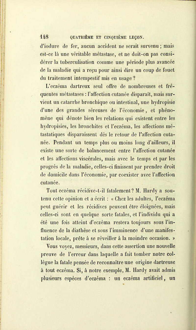 d’iotlure de fer, aucun accident ne serait survenu ; mais est-ce là une véritable métastase, et ne doit-on pas consi- dérer la tuberculisation comme une période plus avancée de la maladie qui a reçu pour ainsi dire un coup de fouet du traitement intempestif mis en usage ? L’eczéma dartreux seul offre de nombreuses et fré- quentes métastases : l’affection cutanée disparaît, mais sur- vient un catarrhe bronchique ou intestinal, une hydropisie d’une des grandes séreuses de l’économie, et phéno- mène qui dénote bien les relations qui existent entre les hydropisies, les bronchites et l’eczéma, les affections mé- tastatiques disparaissent dès le retour de l’affection cuta- née. Pendant un temps plus ou moins long d’ailleurs, il existe une sorte de balancement entre l’affection cutanée et les affections viscérales, mais avec le temps et par les progrès de la maladie, celles-ci finissent par prendre droit de domicile dans l’économie, par coexister avec l’affection cutanée. Tout eczéma récidive-t-il fatalement? M. Hardy a sou- tenu celte opinion et a écrit : « Chez les adultes, l’eczéma peut guérir et les récidives peuvent être éloignées, mais celles-ci sont en quelque sorte fatales, et l’individu qui a été une fois atteint d’eczéma restera toujours sous l’in- fluence de la diathèse et sous l’imminence d’une manifes- tation locale, prête à se réveiller à la moindre occasion. » Vous voyez, messieurs, dans cette assertion une nouvelle preuve de Terreur dans laquelle a fait tomber notre col- lègue la fatale pensée de reconnaître une origine dartreuse à tout eczéma. Si, à notre exemple, M. Hardy avait admis plusieurs espèces d’eczéma : un eczéma artificiel, un