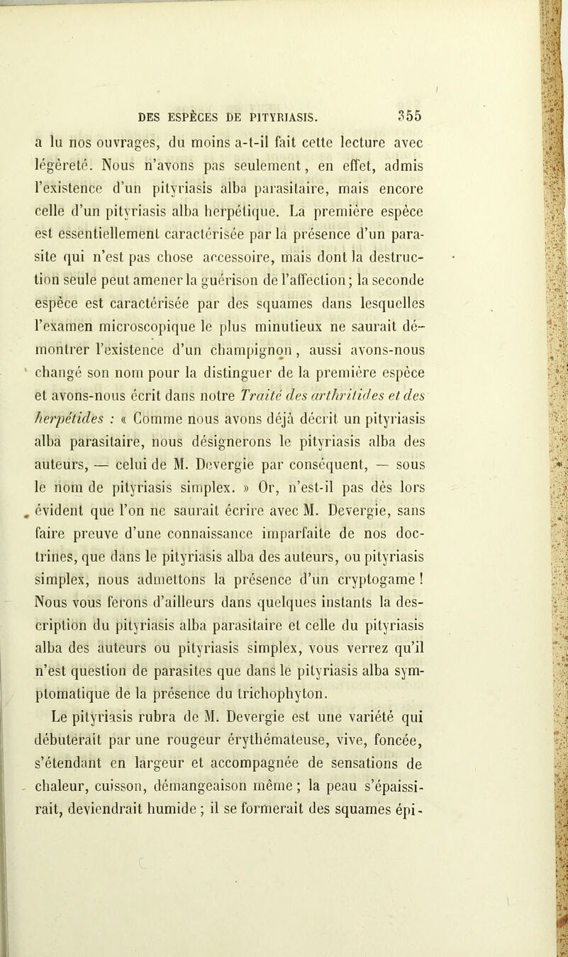 I DES ESPÈCES DE PITYRIASIS. 355 a lu nos ouvrages, du moins a-t-il fait cette lecture avec légèreté. Nous n’avons pas seulement, en effet, admis l’existence d’un pityriasis alba parasitaire, mais encore celle d’un pityriasis alba herpétique. La première espèce est essentiellement caractérisée par la présence d’un para- site qui n’est pas chose accessoire, mais dont la destruc- tion seule peut amener la guérison de l’affection; la seconde espèce est caractérisée par des squames dans lesquelles l’examen microscopique le plus minutieux ne saurait dé- montrer l’existence d’un champignon, aussi avons-nous changé son nom pour la distinguer de la première espèce et avons-nous écrit dans notre Traité des arthritides et des herpétides : « Comme nous avons déjà décrit un pityriasis alba parasitaire, nous désignerons le pityriasis alba des auteurs, — celui de M. Devergie par conséquent, — sous le nom de pityriasis simplex. » Or, n’est-il pas dès lors évident que l’on ne saurait écrire avec M. Devergie, sans faire preuve d’une connaissance imparfaite de nos doc- trines, que dans le pityriasis alba des auteurs, ou pityriasis simplex, nous admettons la présence d’un cryptogame ! Nous vous ferons d’ailleurs dans quelques instants la des- cription du pityriasis alba parasitaire et celle du pityriasis alba des auteurs ou pityriasis simplex, vous verrez qu’il n’est question de parasites que dans le pityriasis alba sym- ptomatique de la présence du trichophyton. Le pityriasis rubra de M. Devergie est une variété qui débuterait par une rougeur érythémateuse, vive, foncée, s’étendant en largeur et accompagnée de sensations de chaleur, cuisson, démangeaison même; la peau s’épaissi- rait, deviendrait humide ; il se formerait des squames épi-