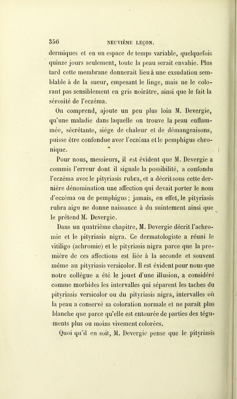dermiques et en un espace de temps variable, quelquefois quinze jours seulement, toute la peau serait envahie. Plus lard cette membrane donnerait lieu à une exsudation sem- blable à de la sueur, empesant le linge, mais ne le colo- rant pas sensiblement en gris noirâtre, ainsi que le fait la sérosité de l’eczéma. On comprend, ajoute un peu plus loin M. Devergie, qu’une maladie dans laquelle on trouve la peau enflam- mée, sécrétante, siège de chaleur et de démangeaisons, puisse être confondue avec l’eczéma et le pemphigus chro- nique. Pour nous, messieurs, il est évident que M. Devergie a commis l’erreur dont il signale la possibilité, a confondu l’eczéma avec le pityriasis rubra, et a décritsous cette der- nière dénomination une affection qui devait porter le nom d’eczéma ou de pemphigus ; jamais, en effet, le pityriasis rubra aigu ne donne naissance à du suintement ainsi que le prétend M. Devergie. Dans un quatrième chapitre, M. Devergie décrit l’achro- mie et le pityriasis nigra. Ce dermatologiste a réuni le vitiligo (achromie) et le pityriasis nigra parce que la pre- mière de ces affections est liée à la seconde et souvent même au pityriasis versicolor. Il est évident pour nous que notre collègue a été le jouet d’une illusion, a considéré comme morbides les intervalles qui séparent les taches du pityriasis versicolor ou du pityriasis nigra, intervalles où la peau a conservé sa coloration normale et ne paraît plus blanche que parce qu’elle est entourée de parties des tégu- ments plus ou moins vivement colorées. Quoi qu’il en soit, M. Devergie pense que le pityriasis