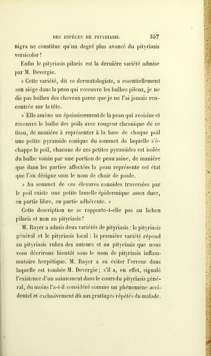 nigra ne constitue qu’un degré plus avancé du pityriasis versicolor ! Enfin le pityriasis pilaris est la dernière variété admise par M. Devergie. « Cette variété, dit ce dermatologiste, a essentiellement son siège dans la peau qui recouvre les bulbes pileux, je ne dis pas bulbes des cheveux parce que je ne l’ai jamais ren- contrée sur la tête. » Elle amène un épaississementdelapeauqui avoisine et recouvre le bulbe des poils avec rougeur chronique de ce tissu, de manière à représenter à la base de chaque poil une petite pyramide conique du sommet de laquelle s’é- chappe le poil, chacune de ces petites pyramides est isolée du bulbe voisin par une portion de peau saine, de manière que dans les parties affectées la peau représente cet état que l’on désigne sous le nom de chair de poule. » Au sommet de ces élevures conoïdes traversées par le poil existe une petite lamelle épidermique assez dure, en partie libre, en partie adhérente. » Cette description ne se rapporte-t-elle pas au lichen pilaris et non au pityriasis? M. Rayer a admis deux variétés de pityriasis : le pityriasis général et le pityriasis local : la première variété répond au pityriasis rubra des auteurs et au pityriasis que nous vous décrirons bientôt sous le nom de pityriasis inflam- matoire herpétique. M. Rayer a su éviter l’erreur dans laquelle est tombée M. Devergie; s’il a, en effet, signalé l’existence d’un suintement dans le coursdu pityriasis géné- ral, du moins l’a-t-il considéré comme un phénomène acci- dentel et exclusivement dû aux grattages répétés du malade.