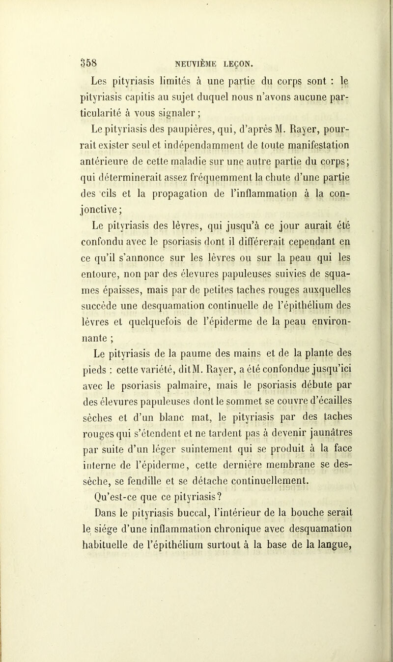 Les pityriasis limités à une partie du corps sont : le pityriasis capitis au sujet duquel nous n’avons aucune par- ticularité à vous signaler ; Le pityriasis des paupières, qui, d’après M. Rayer, pour- rait exister seul et indépendamment de toute manifestation antérieure de cette maladie sur une autre partie du corps; qui déterminerait assez fréquemment la chute d’une partie des cils et la propagation de l’inflammation à la con- jonctive; Le pityriasis des lèvres, qui jusqu’à ce jour aurait été confondu avec le psoriasis dont il différerait cependant en ce qu’il s’annonce sur les lèvres ou sur la peau qui les entoure, non par des élevures papuleuses suivies de squa- mes épaisses, mais par de petites taches rouges auxquelles succède une desquamation continuelle de l’épithélium des lèvres et quelquefois de l’épiderme de la peau environ- nante ; Le pityriasis de la paume des mains et de la plante des pieds : cette variété, ditM. Rayer, a été confondue jusqu’ici avec le psoriasis palmaire, mais le psoriasis débute par des élevures papuleuses dont le sommet se couvre d’écailles sèches et d’un blanc mat, le pityriasis par des taches rouges qui s’étendent et ne tardent pas à devenir jaunâtres par suite d’un léger suintement qui se produit à la face interne de l’épiderme, cette dernière membrane se des- sèche, se fendille et se détache continuellement. Qu’est-ce que ce pityriasis? Dans le pityriasis buccal, l’intérieur de la bouche serait le siège d’une inflammation chronique avec desquamation habituelle de l’épithélium surtout à la base de la langue,