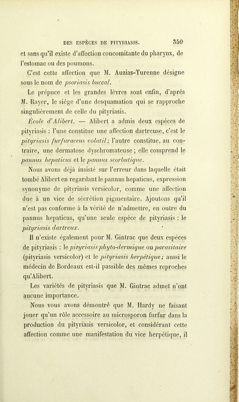 et sans qu’il existe d’affection concomitante du pharynx, de l’estomac ou des poumons. C’est cette affection que M. Auzias-Turenne désigne sous le nom de psoriasis buccal. Le prépuce et les grandes lèvres sont enfin, d’après M. Rayer, le siège d’une desquamation qui se rapproche singulièrement de celle du pityriasis. École d'Alibert. — Àlibert a admis deux espèces de pityriasis : l’une constitue une affection dartreuse, c’est le pityriasis furfuraceus volatil; l’autre constitue, au con- traire, une dermatose dyschromateuse ; elle comprend le pannus hepaticus et 1 epannus scorbutique. Nous avons déjà insisté sur l’erreur dans laquelle était tombé Alibert en regardant le pannus hepaticus, expression synonyme de pityriasis versicolor, comme une affection due à un vice de sécrétion pigmentaire. Ajoutons qu’il n’est pas conforme à la vérité de n’admettre, en outre du pannus hepaticus, qu’une seule espèce de pityriasis : le pityriasis dartreux. 11 n’existe également pour M. Gintrac que deux espèces de pityriasis : 1 e pityriasis phyto-dermique ou parasitaire (pityriasis versicolor) et le pityriasis herpétique ; aussi le médecin de Bordeaux est-il passible des mêmes reproches qu’Alibert. Les variétés de pityriasis que M. Gintrac admet n’ont, aucune importance. Nous vous avons démontré que M. Hardy ne faisant jouer qu’un rôle accessoire au microsporon furfur dans la production du pityriasis versicolor, et considérant cette affection comme une manifestation du vice herpétique, il
