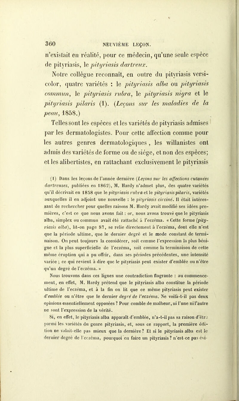 n’existait en réalité, pour ce médecin, qu’une seule espèce de pityriasis, le pityriasis dartreux. Notre collègue reconnaît, en outre du pityriasis versi- color, quatre variétés : le pityriasis alba ou pityriasis commun, le pityriasis rubra, le pityriasis niyra et le pityriasis pilaris (1). (Leçons sur les maladies de la peau, 1858.) Telles sont les espèces et les variétés de pityriasis admises par les dermatologistes. Pour cette affection comme pour les autres genres dermatologiques, les willanistes ont admis des variétés de forme ou de siège, et non des espèces; et les alibertistes, en rattachant exclusivement le pityriasis (I) Dans les leçons de l’année dernière (Leçons sur les affections cutanées dartreuses, publiées en 1862), M. Hardy n’admet plus, des quatre variétés qu’il décrivait en 1858 que le pityriasis rubra et le pityriasis pilaris, variétés auxquelles il en adjoint une nouvelle : le pityriasis circiné. 11 était intéres- sant de rechercher pour quelles raisons M. Hardy avait modifié ses idées pre- mières, c’est ce que nous avons fait : or, nous avons trouvé que le pityriasis alba, simplex ou commun avait été rattaché à l’eczéma. « Cette forme (pity- riasis alba), lit-on page 87, se relie directement à l’eczéma, dont elle n’est que la période ultime, que le dernier degré et le mode constant de termi- naison. On peut toujours la considérer, soit comme l’expression la plus béni- gne et la plus superficielle de l’eczéma, soit comme la terminaison de cette même éruption qui a pu offrir, dans ses périodes précédentes, une intensité variée ; ce qui revient à dire que le pityriasis peut exister d’emblée ou n’êlre qu’un degré de l’eczéma. » Nous trouvons dans ces lignes une contradiction flagrante : au commence- ment, en effet, M. Hardy prétend que le pityriasis alba constitue la période ultime de l’eczéma, et à la fin on lit que ce même pityriasis peut exister d'emblée ou n’être que le dernier degré de l’eczéma. Ne voilà-t-il pas deux opinions essentiellement opposées ? Pour comble de malheur, ni l’une ni l’autre ne sont l’expression de la vérité. Si, en effet, le pityriasis alba apparaît d’emblée, n’a-t-il pas sa raison d’être parmi les variétés du genre pityriasis, et, sous ce rapport, la première édi- tion ne valait-elle pas mieux que la dernière? Et si le pityriasis alba est le dernier degré de l’eczéma, pourquoi en faire un pityriasis? n’est ce pas é\i-