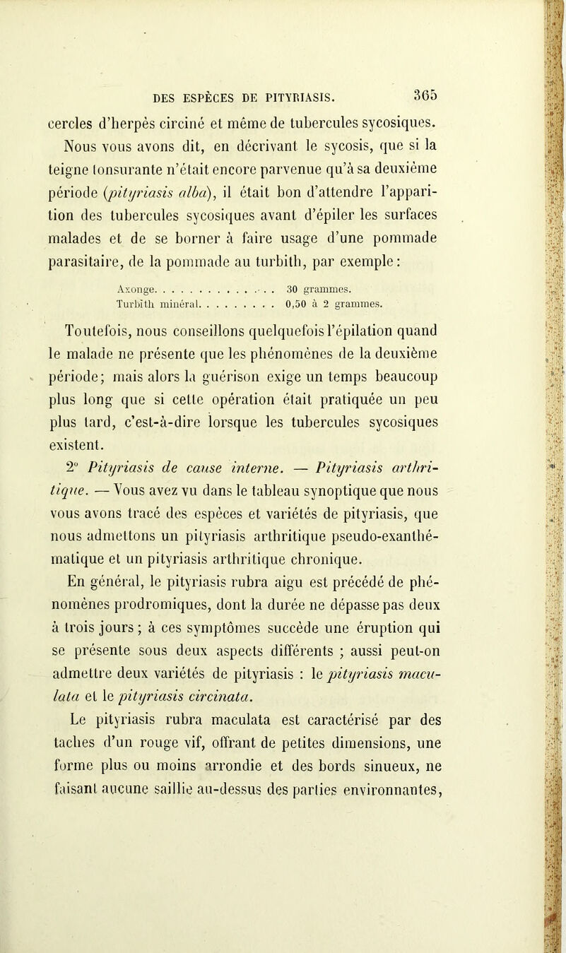 cercles d’herpès circiné et même de tubercules sycosiques. Nous vous avons dit, en décrivant, le sycosis, que si la teigne lonsurante n’était encore parvenue qu’à sa deuxième période (pityriasis alba), il était bon d’attendre l’appari- tion des tubercules sycosiques avant d’épiler les surfaces malades et de se borner à faire usage d’une pommade parasitaire, de la pommade au turbith, par exemple: Axonge 30 grammes. Turbith minéral 0,50 à 2 grammes. Toutefois, nous conseillons quelquefois l’épilation quand le malade ne présente que les phénomènes de la deuxième période; mais alors la guérison exige un temps beaucoup plus long que si celle opération était pratiquée un peu plus lard, c’est-à-dire lorsque les tubercules sycosiques existent. 2° Pityriasis de cause interne. — Pityriasis arthri- tique. — Vous avez vu dans le tableau synoptique que nous vous avons tracé des espèces et variétés de pityriasis, que nous admettons un pityriasis arthritique pseudo-exanthé- matique et un pityriasis arthritique chronique. En général, le pityriasis rubra aigu est précédé de phé- nomènes prodromiques, dont la durée ne dépasse pas deux à trois jours ; à ces symptômes succède une éruption qui se présente sous deux aspects différents ; aussi peut-on admettre deux variétés de pityriasis : le pityriasis macu- lata et le pityriasis circinata. Le pityriasis rubra maculata est caractérisé par des taches d’un rouge vif, offrant de petites dimensions, une forme plus ou moins arrondie et des bords sinueux, ne faisant aucune saillie au-dessus des parties environnantes,