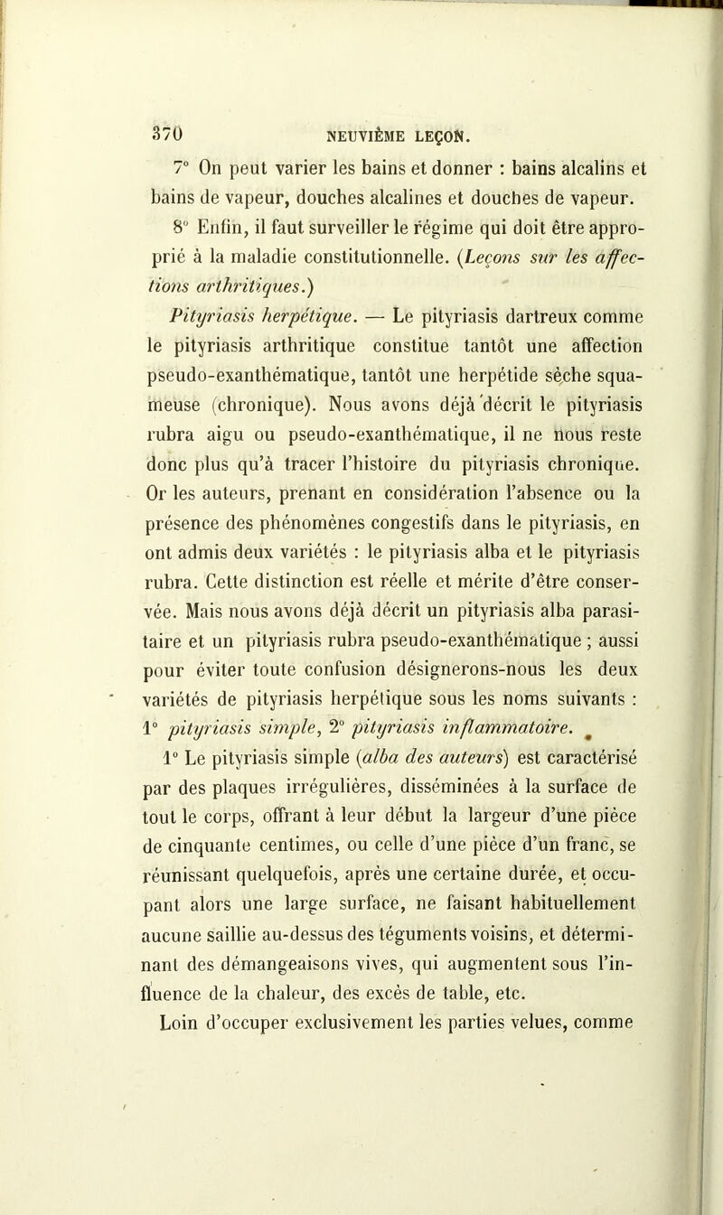 7° On peut varier les bains et donner : bains alcalins et bains de vapeur, douches alcalines et douches de vapeur. 8° Enfin, il faut surveiller le régime qui doit être appro- prié à la maladie constitutionnelle. (Leçons sur les affec- tions arthritiques.) Pityriasis herpétique. — Le pityriasis dartreux comme le pityriasis arthritique constitue tantôt une affection pseudo-exanthématique, tantôt une herpétide sèche squa- meuse (chronique). Nous avons déjà décrit le pityriasis rubra aigu ou pseudo-exanthématique, il ne nous reste donc plus qu’à tracer l’histoire du pityriasis chronique. Or les auteurs, prenant en considération l’absence ou la présence des phénomènes congestifs dans le pityriasis, en ont admis deux variétés : le pityriasis alba et le pityriasis rubra. Cette distinction est réelle et mérite d’être conser- vée. Mais nous avons déjà décrit un pityriasis alba parasi- taire et un pityriasis rubra pseudo-exanthématique ; aussi pour éviter toute confusion désignerons-nous les deux variétés de pityriasis herpétique sous les noms suivants : 1° pityriasis simple, 2° pityriasis inflammatoire. 1° Le pityriasis simple (alba des auteurs) est caractérisé par des plaques irrégulières, disséminées à la surface de tout le corps, offrant à leur début la largeur d’une pièce de cinquante centimes, ou celle d’une pièce d’un franc, se réunissant quelquefois, après une certaine durée, et occu- pant alors une large surface, ne faisant habituellement aucune saillie au-dessus des téguments voisins, et détermi- nant des démangeaisons vives, qui augmentent sous l’in- fluence de la chaleur, des excès de table, etc. Loin d’occuper exclusivement les parties velues, comme