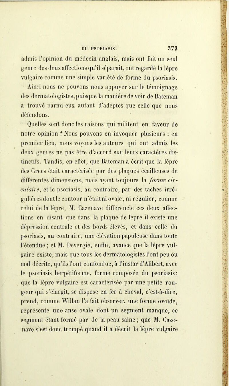admis l’opinion du médecin anglais, mais ont fait un seul genre des deux affections qu’il séparait, ont regardé la lèpre vulgaire comme une simple variété de forme du psoriasis. Ainsi nous ne pouvons nous appuyer sur le témoignage des dermatologistes, puisque la manière de voir deBateman a trouvé parmi eux autant d’adeptes que celle que nous défendons. Quelles sont donc les raisons qui militent en faveur de notre opinion ? Nous pouvons en invoquer plusieurs : en premier lieu, nous voyons les auteurs qui ont admis les deux genres ne pas être d’accord sur leurs caractères dis- tinctifs. Tandis, en effet, que Bateman a écrit que la lèpre des Grecs était caractérisée par des plaques écailleuses de différentes dimensions, mais ayant toujours la forme cir- culaire, et le psoriasis, au contraire, par des taches irré- gulières dontle contour n’étaitni ovale, ni régulier, comme celui de la lèpre, M. Cazenave différencie ces deux affec- tions en disant que dans la plaque de lèpre il existe une dépression centrale et des bords élevés, et dans celle du psoriasis, au contraire, une élévation papuleuse dans toute l’étendue ; et M. Devergie, enfin, avance que la lèpre vul- gaire existe, mais que tous les dermatologistes l’ont peu ou mal décrite, qu’ils l’ont confondue, à l’instar d’Alibert, avec le psoriasis herpétiforme, forme composée du psoriasis; que la lèpre vulgaire est caractérisée par une petite rou- geur qui s’élargit, se dispose en fer à cheval, c’est-à-dire, prend, comme Willan l’a fait observer, une forme ovoïde, représente une anse ovale dont un segment manque, ce segment étant formé par de la peau saine ; que M. Caze- nave s’est donc trompé quand il a décrit la lèpre vulgaire