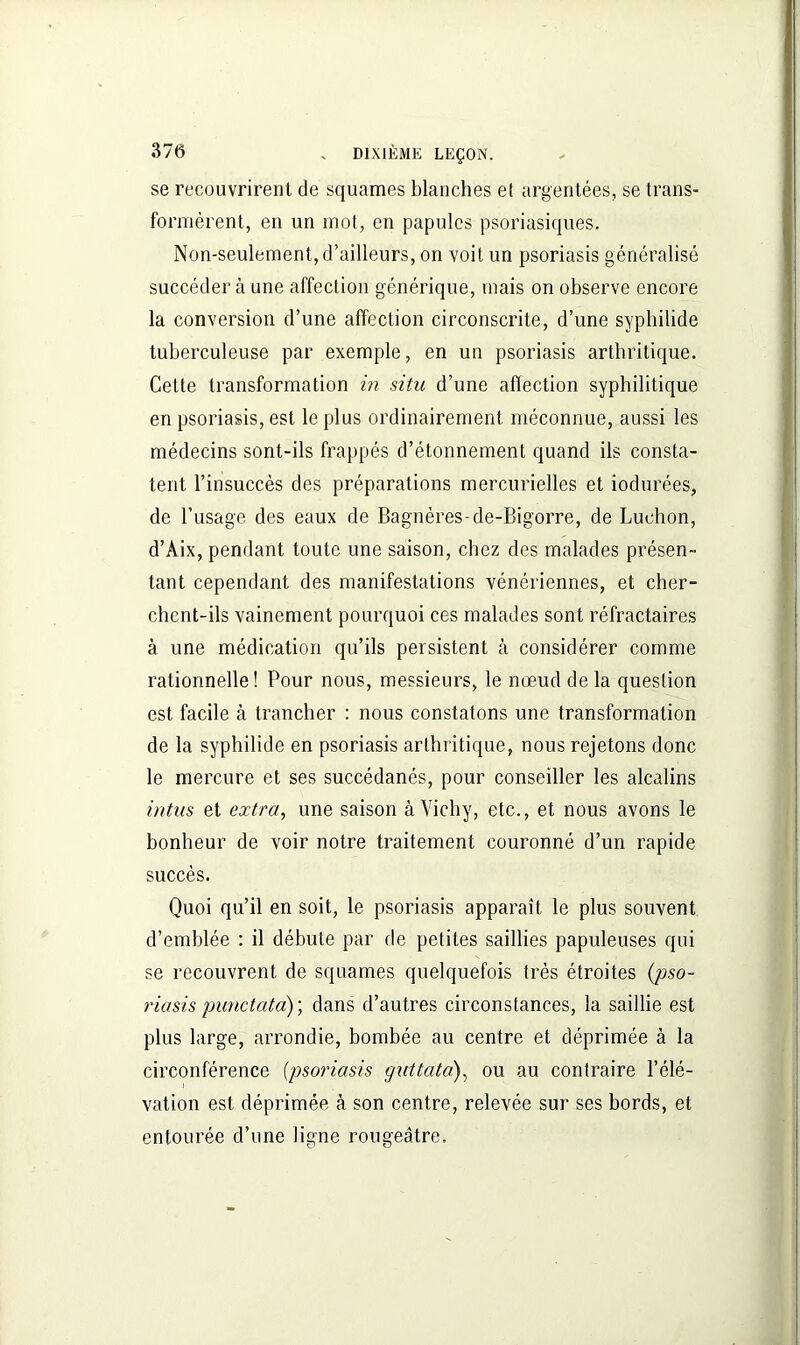 se recouvrirent de squames blanches et argentées, se trans- formèrent, en un mot, en papules psoriasiques. Non-seulement, d’ailleurs, on voit un psoriasis généralisé succéder à une affection générique, mais on observe encore la conversion d’une affection circonscrite, d’une syphilide tuberculeuse par exemple, en un psoriasis arthritique. Cette transformation in situ d’une affection syphilitique en psoriasis, est le plus ordinairement, méconnue, aussi les médecins sont-ils frappés d’étonnement quand ils consta- tent l’insuccès des préparations mercurielles et iodurées, de l’usage des eaux de Bagnéres-de-Bigorre, de Luchon, d’Aix, pendant toute une saison, chez des malades présen- tant cependant des manifestations vénériennes, et cher- chent-ils vainement pourquoi ces malades sont réfractaires à une médication qu’ils persistent cà considérer comme rationnelle! Pour nous, messieurs, le nœud de la question est facile à trancher : nous constatons une transformation de la syphilide en psoriasis arthritique, nous rejetons donc le mercure et ses succédanés, pour conseiller les alcalins intus et extra, une saison à Vichy, etc., et nous avons le bonheur de voir notre traitement couronné d’un rapide succès. Quoi qu’il en soit, le psoriasis apparaît le plus souvent d’emblée : il débute par de petites saillies papuleuses qui se recouvrent de squames quelquefois très étroites (pso- riasis punctata) ; dans d’autres circonstances, la saillie est plus large, arrondie, bombée au centre et déprimée à la circonférence (psoriasis guttata), ou au contraire l’élé- vation est déprimée à son centre, relevée sur ses bords, et entourée d’une ligne rougeâtre.