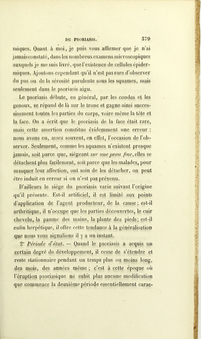 miques. Quant à moi, je puis vous affirmer que je n’ai jamais constaté, dans les nombreux examens microscopiques auxquels je me suis livré, que l’existence de cellules épider- miques. Ajoutons cependant qu’il n’est pas rare d’observer du pus ou de la sérosité purulente sous les squames, mais seulement dans le psoriasis aigu. Le psoriasis débute, en général, par les coudes et les genoux, se répand de là sur le tronc et gagne ainsi succes- sivement toutes les parties du corps, voire même la tête et la (ace. On a écrit que le psoriasis de la face était rare, mais cette assertion constitue évidemment une erreur : nous avons eu, assez souvent, en effet, l’occasion de l’ob- server. Seulement, comme les squames n’existent presque jamais, soit parce que, siégeant sur une peau fine, elles se détachent plus facilement, soit parce que les malades, pour masquer leur affection, ont soin de les détacher, on peut être induit en erreur si on n’est pas prévenu. D’ailleurs le siège du psoriasis varie suivant l’origine qu’il présente. Est-il artificiel, il est limité aux points d’application de l’agent producteur, de la cause ; est-il arthritique, il n’occupe que les parties découvertes, le cuir chevelu, la paume des mains, la plante des pieds; est-il enfin herpétique, il offre cette tendance à la généralisation que nous vous signalions il y a un instant. 2° Période d'état. — Quand le psoriasis a acquis un certain degré de développement, il cesse de s’étendre et reste stationnaire pendant un temps plus ou moins long, des mois, des années même ; c’est à cette époque où l’éruption psoriasique ne subit plus aucune modification que commence la deuxième période essentiellement carac-