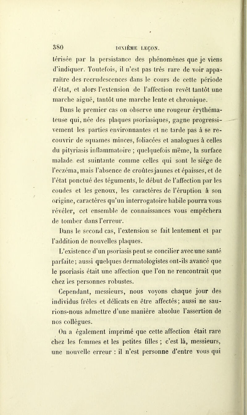 térisée par la persistance des phénomènes que je viens d’indiquer. Toutefois, il n’est pas très rare de voir appa- raître des recrudescences dans le cours de cette période d’état, et alors l’extension de l’affection revêt tantôt une marche aiguë, tantôt une marche lente et chronique. Dans le premier cas on observe une rougeur érythéma- teuse qui, née des plaques psoriasiques, gagne progressi- vement les parties environnantes et ne tarde pas à se re- couvrir de squames minces, foliacées et analogues à celles du pityriasis inflammatoire ; quelquefois meme, la surface malade est suintante comme celles qui sont le siège de l’eczéma, mais l’absence de croûtesjaunes et épaisses, et de l’état ponctué des téguments, le début de l’affection par les coudes et les genoux, les caractères de l’éruption à son origine, caractères qu’un interrogatoire habile pourra vous révéler, cet ensemble de connaissances vous empêchera de tomber dans Terreur. Dans le second cas, l’extension se fait lentement et par l’addition de nouvelles plaques. L’existence d’un psoriasis peut se concilier avec une santé parfaite; aussi quelques dermatologistes ont-ils avancé que le psoriasis était une affection que Ton ne rencontrait que chez les personnes robustes. Cependant, messieurs, nous voyons chaque jour des individus frêles et délicats en être affectés; aussi ne sau- rions-nous admettre d’une manière absolue l’assertion de nos collègues. On a également imprimé que cette affection était rare chez les femmes et les petites filles ; c’est là, messieurs, une nouvelle erreur : il n’est personne d’entre vous qui