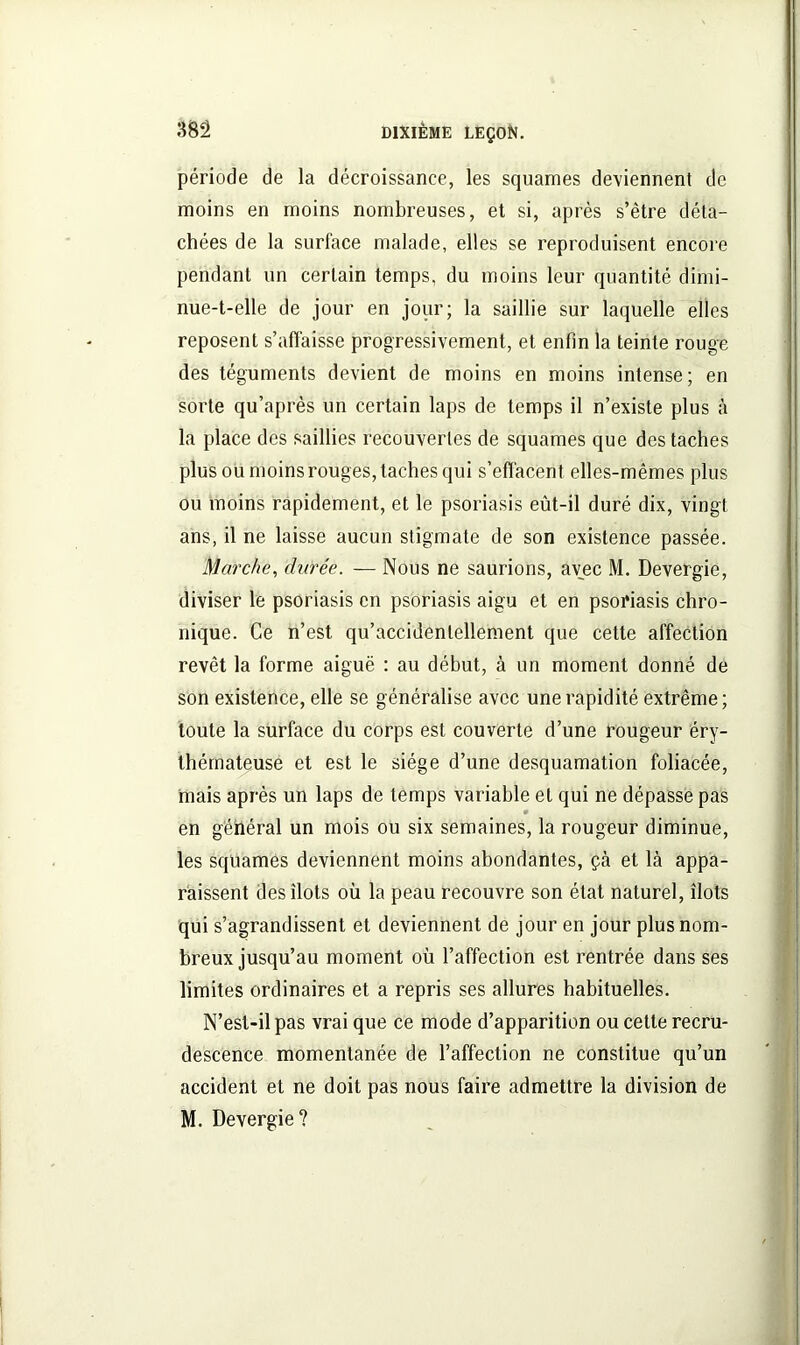 période de la décroissance, les squames deviennent de moins en moins nombreuses, et si, après s’être déta- chées de la surface malade, elles se reproduisent encore pendant un certain temps, du moins leur quantité dimi- nue-t-elle de jour en jour; la saillie sur laquelle elles reposent s’affaisse progressivement, et enfin la teinte rouge des téguments devient de moins en moins intense; en sorte qu’après un certain laps de temps il n’existe plus à la place des saillies recouvertes de squames que des taches plus ou moins rouges, taches qui s’effacent elles-mêmes plus ou moins rapidement, et le psoriasis eût-il duré dix, vingt ans, il ne laisse aucun stigmate de son existence passée. Marche, durée. — Nous ne saurions, avec M. Devergie, diviser le psoriasis en psoriasis aigu et en psoriasis chro- nique. Ce n’est qu’accidenlellement que cette affection revêt la forme aiguë : au début, à un moment donné de son existence, elle se généralise avec une rapidité extrême; toute la surface du corps est couverte d’une rougeur éry- thémateuse et est le siège d’une desquamation foliacée, mais après un laps de temps variable et qui ne dépasse pas . en général un mois ou six semaines, la rougeur diminue, les squames deviennent moins abondantes, çà et là appa- raissent des îlots où la peau recouvre son état naturel, îlots qui s’agrandissent et deviennent de jour en jour plus nom- breux jusqu’au moment où l’affection est rentrée dans ses limites ordinaires et a repris ses allures habituelles. N’est-il pas vrai que ce mode d’apparition ou cette recru- descence momentanée de l’affection ne constitue qu’un accident et ne doit pas nous faire admettre la division de M. Devergie?