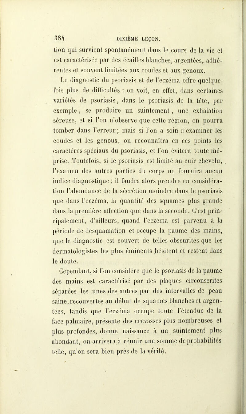 lion qui survient spontanément dans le cours de la vie et est caractérisée par des écailles blanches, argentées, adhé- rentes et souvent limitées aux coudes et aux genoux. Le diagnostic du psoriasis et do l’eczéma offre quelque- fois plus de difficultés : on voit, en effet, dans certaines variétés de psoriasis, dans le psoriasis de la tête, par exemple, se produire un suintement, une exhalation séreuse, et si l’on n’observe que cette région, on pourra tomber dans l’erreur ; mais si l’on a soin d’examiner les coudes et les genoux, on reconnaîtra en ces points les caractères spéciaux du psoriasis, et l’on évitera toute mé- prise. Toutefois, si le psoriasis est limité au cuir chevelu, l’examen des autres parties du corps ne fournira aucun indice diagnostique ; il faudra alors prendre en considéra- tion l’abondance de la sécrétion moindre dans le psoriasis que dans l’eczéma, la quantité des squames plus grande dans la première affection que dans la seconde. C’est prin- cipalement, d’ailleurs, quand l’eczéma est parvenu à la période de desquamation et occupe la paume des mains, que le diagnostic est couvert de telles obscurités que les dermatologistes les plus éminents hésitent et restent dans le doute. Cependant, si l’on considère que le psoriasis de la paume des mains est caractérisé par des plaques circonscrites séparées les unes des autres par des intervalles de peau saine,recouvertes au début de squames blanches et argen- tées, tandis que l’eczéma occupe toute l’étendue de la face palmaire, présente des crevasses plus nombreuses et plus profondes, donne naissance à un suintement plus abondant, on arrivera à réunir une somme de probabilités telle, qu’on sera bien près de la vérité.