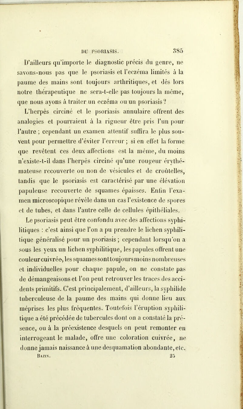 D’ailleurs qu’importe le diagnostic précis du genre, ne savons-nous pas que le psoriasis et l’eczéma limités à la paume des mains sont toujours arthritiques, et dès lors notre thérapeutique ne sera-t-elle pas toujours la même, que nous ayons à traiter un eczéma ou un psoriasis? L’herpès circiné et le psoriasis annulaire offrent des analogies et pourraient à la rigueur être pris l’un pour l’autre ; cependant un examen attentif suffira le plus sou- vent pour permettre d’éviter l’erreur ; si en effet la forme que revêtent ces deux affections est la même, du moins n’exisle-t-il dans l’herpès circiné qu’une rougeur érythé- mateuse recouverte ou non de vésicules et de croûtelles, tandis que le psoriasis est caractérisé par une élévation papuleuse recouverte de squames épaisses. Enlin l’exa- men microscopique révèle dans un cas l’existence de spores et de tubes, et dans l’autre celle de cellules épithéliales. Le psoriasis peut être confondu avec des affections syphi- litiques : c’est ainsi que l’on a pu prendre le lichen syphili- tique généralisé pour un psoriasis ; cependant lorsqu’on a sous les yeux un lichen syphilitique, les papules offrent une couleur cuivrée-, les squames sonttoujoursmoins nombreuses et individuelles pour chaque papule, on ne constate pas de démangeaisons et l’on peut retrouver les traces des acci- dents primitifs. C’est principalement, d’ailleurs, la syphilide tuberculeuse de la paume des mains qui donne lieu aux méprises les plus fréquentes. Toutefois l’éruption syphili- tique a été précédée de tubercules dont on a constaté la pré- sence, ou à la préexistence desquels on peut remonter en interrogeant le malade, offre une coloration cuivrée, ne donne jamais naissance à une desquamation abondante, etc. Bazin. 23