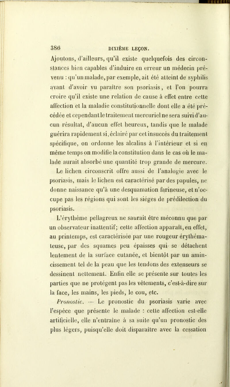 Ajoutons, d’ailleurs, qu’il existe quelquefois des circon- stances bien capables d’induire en erreur un médecin pré- venu : qu’un malade, par exemple, ait été atteint de syphilis avant d’avoir vu paraître son psoriasis, et l’on pourra croire qu’il existe une relation de cause à effet entre cette affection et la maladie constitutionnelle dont elle a été pré- cédée et cependant le traitement mercuriel ne sera suivi d’au- cun résultat, d’aucun effet heureux, tandis que le malade guérira rapidement si, éclairé par cet insuccès du traitement spécifique, on ordonne les alcalins à l’intérieur et si en même temps on modifie la constitution dans le cas où le ma- lade aurait absorbé une quantité trop grande de mercure. Le lichen circonscrit offre aussi de l’analogie avec le psoriasis, mais le lichen est caractérisé par des papules, ne donne naissance qu’à une desquamation farineuse, et n’oc- cupe pas les régions qui sont les sièges de prédilection du psoriasis. L’érythème pellagreux ne saurait être méconnu que par un observateur inattentif; cette affection apparaît, en effet, au printemps, est caractérisée par une rougeur érythéma- teuse, par des squames peu épaisses qui- se détachent lentement de la surface cutanée, et bientôt par un amin- cissement tel de la peau que les tendons des extenseurs se dessinent nettement. Enfin elle se présente sur toutes les parties que ne protègent pas les vêtements, c’est-à-dire sur la face, les mains, les pieds, le cou, etc. Pronostic. — Le pronostic du psoriasis varie avec Fespèce que présente le malade : cette affection est-elle artificielle, elle n’entraîne à sa suite qu’un pronostic des plus légers, puisqu’elle doit disparaître avec la cessation