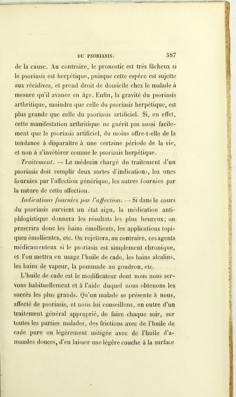 de la cause. Au contraire, le pronostic est très fâcheux si le psoriasis est herpétique, puisque cette espèce est sujette aux récidives, et prend droit de domicile chez le malade à mesure qu’il avance en âge. Enfin, la gravité du psoriasis arthritique, moindre que celle du psoriasis herpétique, est plus grande que celle du psoriasis artificiel. Si, en effet, cette manifestation arthritique ne guérit pas aussi facile- ment que le psoriasis artificiel, du moins offre-t-elle de la tendance à disparaître à une certaine période de la vie, et non à s’invétérer comme le psoriasis herpétique. Traitement. — Le médecin chargé du traitement d’un psoriasis doit remplir deux sortes d’indications, les unes fournies par l’affection générique, les autres fournies par la nature de cette affection. Indications fournies par l'affection. — Si dans le cours du psoriasis survient un état aigu, la médication anti- phlogistique donnera les résultats les plus heureux; on prescrira donc les bains émollients, les applications topi- ques émollientes, etc. On rejettera, au contraire, cesagenls médicamenteux si le psoriasis est simplement chronique, et l’on mettra en usage l’huile de cade, les bains alcalins, les bains de vapeur, la pommade au goudron, etc. L’huile de cade est le modificateur dont nous nous ser- vons habituellement et à l’aide duquel nous obtenons les succès les plus grands. Qu’un malade se présente «à nous, affecté de psoriasis, et nous lui conseillons, en outre d’un traitement général approprié, de faire chaque soir, sur toutes les parties malades, des frictions avec de l’huile de cade pure ou légèrement mitigée avec de l’huile d’a- mandes douces, d’en laisser une légère couche à la surface