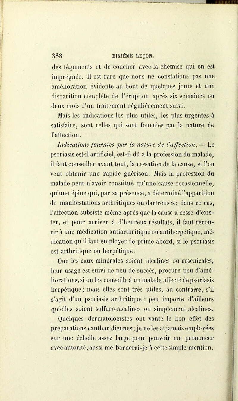 des téguments et de coucher avec la chemise qui en est imprégnée. 11 est rare que nous ne constations pas une amélioration évidente au bout de quelques jours et une disparition complète de l’éruption après six semaines ou deux mois d’un traitement régulièrement suivi. Mais les indications les plus utiles, les plus urgentes à satisfaire, sont celles qui sont fournies par la nature de l’affection. Indications fournies par la nature de l'affection. — Le psoriasis est-il artificiel, est-il dû à la profession du malade, il faut conseiller avant tout, la cessation de la cause, si l’on veut obtenir une rapide guérison. Mais la profession du malade peut n’avoir constitué qu’une cause occasionnelle, qu’une épine qui, par sa présence, a déterminé l’apparition de manifestations arthritiques ou dartreuses; dans ce cas, l’affection subsiste même après que la cause a cessé d’exis- ter, et pour arriver à d’heureux résultats, il faut recou- rir à une médication antiarthritique ou antiherpétique, mé- dication qu’il faut employer de prime abord, si le psoriasis est arthritique ou herpétique. Que les eaux minérales soient alcalines ou arsenicales, leur usage est suivi de peu de succès, procure peu d’amé- liorations, si on les conseille à un malade affecté de psoriasis herpétique; mais elles sont très utiles, au contraire, s’il s’agit d’un psoriasis arthritique : peu importe d’ailleurs quelles soient sulfuro-alcalines ou simplement alcalines. Quelques dermatologistes ont vanté le bon effet des préparations cantharidiennes ; je ne les ai jamais employées sur une échelle assez large pour pouvoir me prononcer avec autorité, aussi me bornerai-je à cette simple mention.