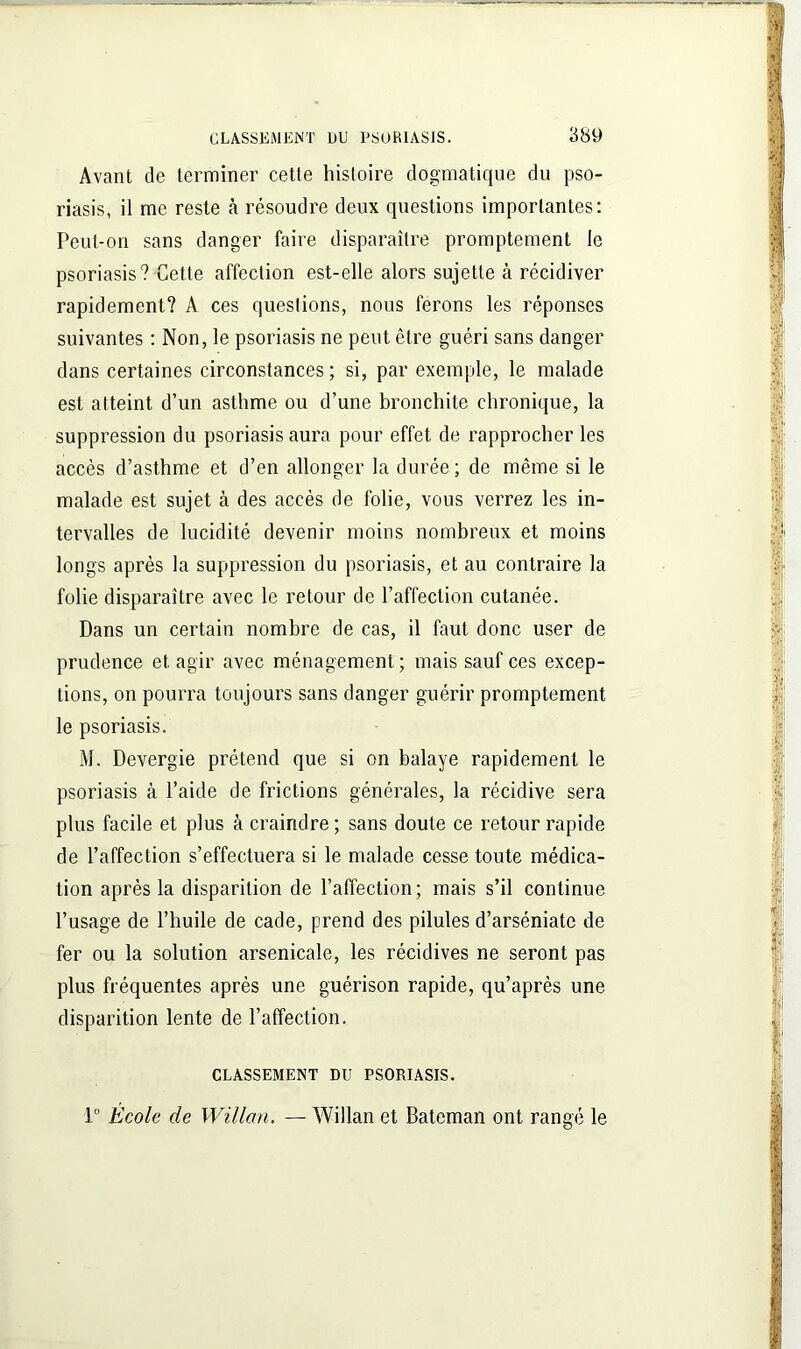 Avant de terminer cette histoire dogmatique du pso- riasis, il me reste à résoudre deux questions importantes: Peut-on sans danger faire disparaître promptement le psoriasis? Cette affection est-elle alors sujette à récidiver rapidement? A ces questions, nous ferons les réponses suivantes : Non, le psoriasis ne peut être guéri sans danger dans certaines circonstances ; si, par exemple, le malade est atteint d’un asthme ou d’une bronchite chronique, la suppression du psoriasis aura pour effet de rapprocher les accès d’asthme et d’en allonger la durée; de même si le malade est sujet à des accès de folie, vous verrez les in- tervalles de lucidité devenir moins nombreux et moins longs après la suppression du psoriasis, et au contraire la folie disparaître avec le retour de l’affection cutanée. Dans un certain nombre de cas, il faut donc user de prudence et agir avec ménagement ; mais sauf ces excep- tions, on pourra toujours sans danger guérir promptement le psoriasis. M. Devergie prétend que si on balaye rapidement le psoriasis à l’aide de frictions générales, la récidive sera plus facile et plus à craindre ; sans doute ce retour rapide de l’affection s’effectuera si le malade cesse toute médica- tion après la disparition de l’affection; mais s’il continue l’usage de l’huile de cade, prend des pilules d’arséniatc de fer ou la solution arsenicale, les récidives ne seront pas plus fréquentes après une guérison rapide, qu’après une disparition lente de l’affection. CLASSEMENT DU PSORIASIS. 1° École de Willan. — Willan et Bateman ont rangé le