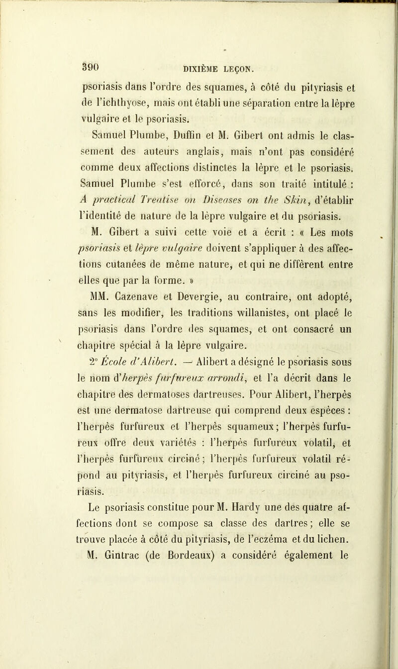 psoriasis dans l’ordre des squames, à côté du pityriasis et de l’ichthyose, mais ont établi une séparation entre la lèpre vulgaire et le psoriasis. Samuel Plumbe, Duffin et M. Gibert ont admis le clas- sement des auteurs anglais, mais n’ont pas considéré comme deux affections distinctes la lèpre et le psoriasis. Samuel Plumbe s’est efforcé, dans son traité intitulé : A practical Treatise on Diseuses on the Skin, d’établir l’identité de nature de la lèpre vulgaire et du psoriasis. M. Gibert a suivi cette voie et a écrit : « Les mots psoriasis et lèpre vulgaire doivent s’appliquer à des affec- tions cutanées de même nature, et qui ne diffèrent entre elles que par la forme. » MM. Cazenave et Devergie, au contraire, ont adopté, sans les modifier, les traditions willanistes, ont placé le psoriasis dans l’ordre des squames, et ont consacré un chapitre spécial à la lèpre vulgaire. 2° École d’Alibert. — Alibert a désigné le psoriasis sous le nom A'herpès furfnreux arrondi, et l’a décrit dans le chapitre des dermatoses dartreuses. Pour Alibert, l’herpès est une dermatose dartreuse qui comprend deux espèces : l’herpès furfureux et l’herpès squameux ; l’herpés furfu- reux offre deux variétés : l’herpès furfureux volatil, et l’herpès furfureux circiné; l’herpès furfureux volatil ré- pond au pityriasis, et l’herpès furfureux circiné au pso- riasis. Le psoriasis constitue pour M. Hardy une des quatre af- fections dont se compose sa classe des dartres; elle se trouve placée à côté du pityriasis, de l’eczéma et du lichen. M. Gintrac (de Bordeaux) a considéré également le