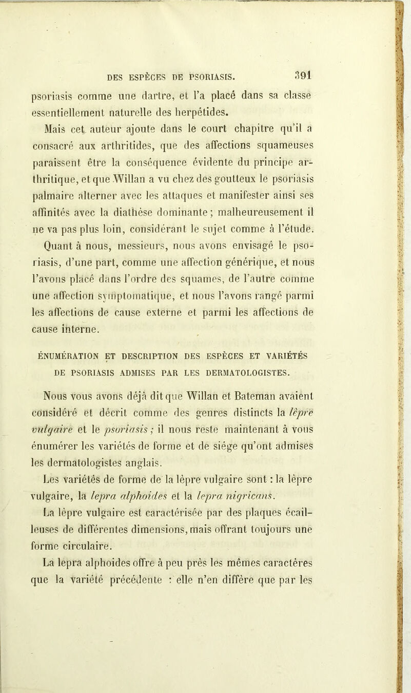 psoriasis comme une dartre, et l’a placé dans sa classe essentiellement naturelle des herpétides. Mais cet auteur ajoute dans le court chapitre qu’il a consacré aux arthritides, que des affections squameuses paraissent être la conséquence évidente du principe ar- thritique, et que Willan a vu chez des goutteux le psoriasis palmaire alterner avec les attaques et manifester ainsi ses affinités avec la diathèse dominante ; malheureusement il ne va pas plus loin, considérant le sujet comme à l’étude. Quant à nous, messieurs, nous avons envisagé le pso- riasis, d’une part, comme une affection générique, et nous l’avons placé dans l’ordre des squames, de l’autre comme une affection symptomatique, et nous l’avons rangé parmi les affections de cause externe et parmi les affections de cause interne. ÉNUMÉRATION ET DESCRIPTION DES ESPÈCES ET VARIÉTÉS DE PSORIASIS ADMISES PAR LES DERMATOLOGISTES. Nous vous avons déjà dit que Willan et Bateman avaient considéré et décrit comme des genres distincts la lèpre vulgaire et le psoriasis ; il nous reste maintenant à vous énumérer les variétés de forme et de siège qu’ont admises les dermatologistes anglais. Les variétés de forme de la lèpre vulgaire sont : la lèpre vulgaire, la lepra alphoides et la lepra nigricans. La lèpre vulgaire est caractérisée par des plaques écail- leuses de différentes dimensions, mais offrant toujours une forme circulaire. La lepra alphoides offre à peu près les mêmes caractères que la variété précédente : elle n’en diffère que par les