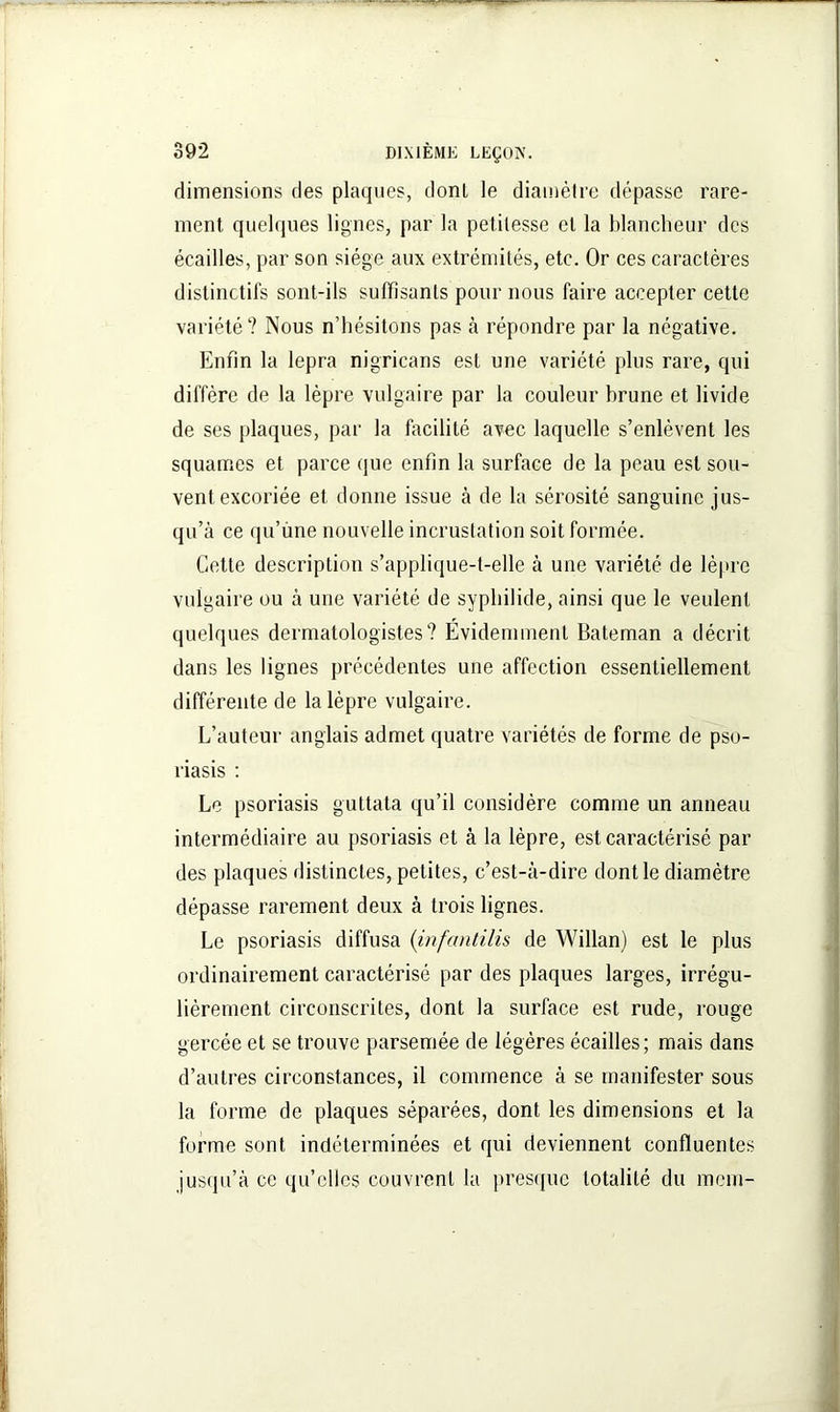 dimensions des plaques, donl le diamètre dépasse rare- ment, quelques lignes, par la petitesse et la blancheur des écailles, par son siège aux extrémités, etc. Or ces caractères distinctifs sont-ils suffisants pour nous faire accepter cette variété? Nous n’hésitons pas à répondre par la négative. Enfin la lepra nigricans est une variété plus rare, qui diffère de la lèpre vulgaire par la couleur hrune et livide de ses plaques, par la facilité avec laquelle s’enlèvent les squames et parce que enfin la surface de la peau est sou- vent excoriée et donne issue à de la sérosité sanguine jus- qu’à ce qu’une nouvelle incrustation soit formée. Cette description s’applique-t-elle à une variété de lèpre vulgaire ou à une variété de syphilide, ainsi que le veulent quelques dermatologistes? Evidemment Bateman a décrit dans les lignes précédentes une affection essentiellement différente de la lèpre vulgaire. L’auteur anglais admet quatre variétés de forme de pso- riasis : Le psoriasis guttata qu’il considère comme un anneau intermédiaire au psoriasis et à la lèpre, est caractérisé par des plaques distinctes, petites, c’est-à-dire dont le diamètre dépasse rarement deux à trois lignes. Le psoriasis diffusa (infantilis de Willan) est le plus ordinairement caractérisé par des plaques larges, irrégu- lièrement circonscrites, dont la surface est rude, rouge gercée et se trouve parsemée de légères écailles; mais dans d’autres circonstances, il commence à se manifester sous la forme de plaques séparées, dont les dimensions et la forme sont indéterminées et qui deviennent confluentes jusqu’à ce qu’elles couvrent la presque totalité du ment-