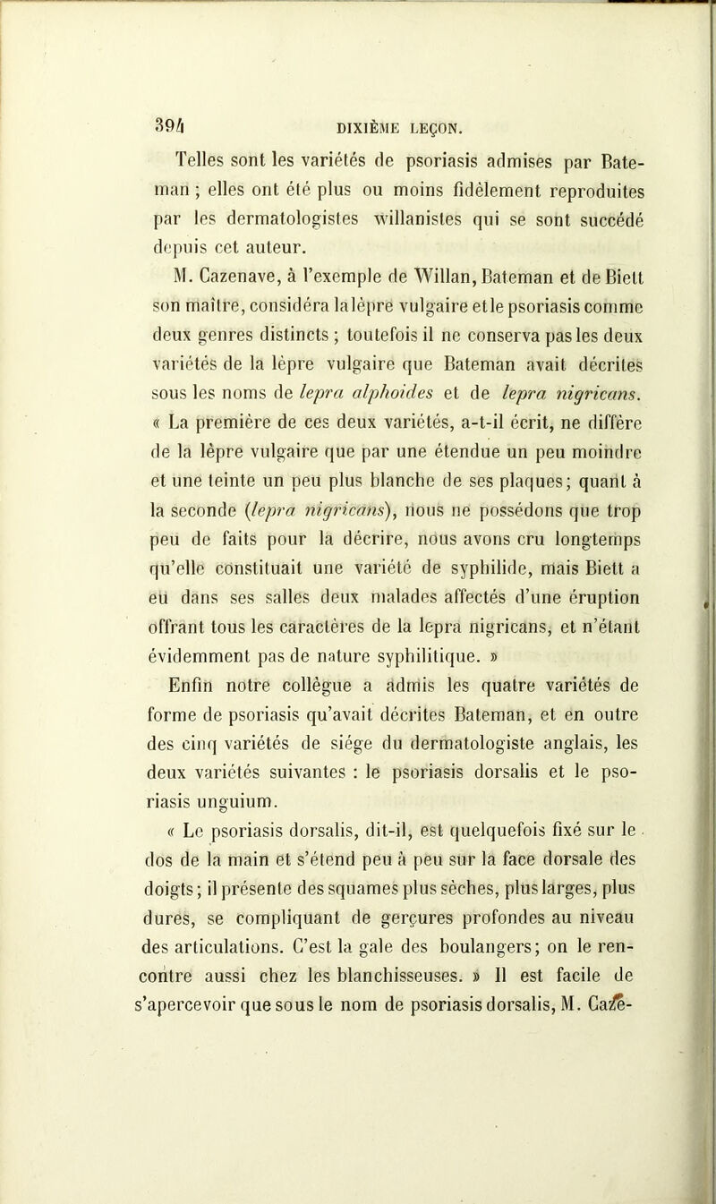 Telles sont les variétés de psoriasis admises par Bate- man ; elles ont été plus ou moins fidèlement reproduites par les dermatologistes willanistes qui se sont succédé depuis cet auteur. M. Cazenave, à l’exemple de Willan, Bateman et de Biett son maître, considéra lalèpre vulgaire etle psoriasis comme deux genres distincts ; toutefois il ne conserva pas les deux variétés de la lèpre vulgaire que Bateman avait décrites sous les noms de lepra alphoides et de lepra nigricans. « La première de ces deux variétés, a-t-il écrit, ne diffère de la lèpre vulgaire que par une étendue un peu moindre et une teinte un peu plus blanche de ses plaques; quant b la seconde (lepra nigricans), nous ne possédons que trop peu de faits pour la décrire, nous avons cru longtemps qu’elle constituait une variété de syphilide, mais Biett a eu dans ses salles deux malades affectés d’une éruption offrant tous les caractères de la lepra nigricans, et n’étant évidemment pas de nature syphilitique. » Enfin notre collègue a admis les quatre variétés de forme de psoriasis qu’avait décrites Bateman, et en outre des cinq variétés de siège du dermatologiste anglais, les deux variétés suivantes : le psoriasis dorsalis et le pso- riasis unguium. « Le psoriasis dorsalis, dit-il, est quelquefois fixé sur le dos de la main et s’étend peu à peu sur la face dorsale des doigts ; il présente des squames plus sèches, plus larges, plus dures, se compliquant de gerçures profondes au niveau des articulations. C’est la gale des boulangers; on le ren- contre aussi chez les blanchisseuses. » Il est facile de s’apercevoir que sous le nom de psoriasis dorsalis, M. Ca^e-