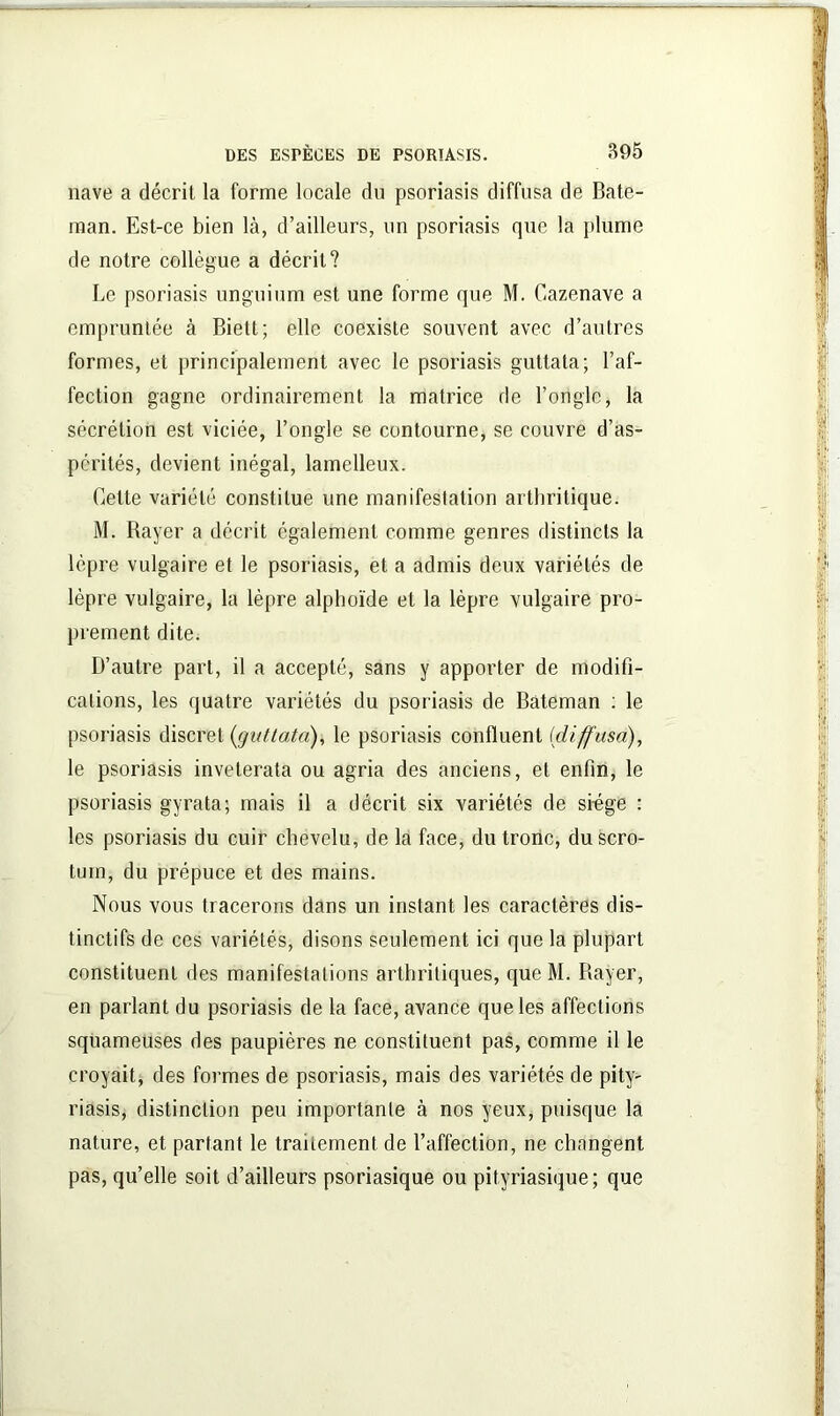 nave a décrit la forme locale du psoriasis diffusa de Bate- man. Est-ce bien là, d’ailleurs, un psoriasis que la plume de notre collègue a décrit? Le psoriasis unguium est une forme que M. Cazenave a empruntée à Biett; elle coexiste souvent avec d’autres formes, et principalement avec le psoriasis guttata; l’af- fection gagne ordinairement la matrice de l’ongle, la sécrétion est viciée, l’ongle se contourne, se couvre d’as- pcrités, devient inégal, lamelleux. Cette variété constitue une manifestation arthritique. M. Rayer a décrit également comme genres distincts la lèpre vulgaire et le psoriasis, et a admis deux variétés de lèpre vulgaire, la lèpre alphoïde et la lèpre vulgaire pro- prement dite. D’autre part, il a accepté, sans y apporter de modifi- cations, les quatre variétés du psoriasis de Bâteman : le psoriasis discret (guttata), le psoriasis confluent {diffusa), le psoriasis inveterata ou agria des anciens, et enfin, le psoriasis gyrata; mais il a décrit six variétés de srege : les psoriasis du cuir chevelu, de la face, du tronc, du scro- tum, du prépuce et des mains. Nous vous tracerons dans un instant les caractères dis- tinctifs de ces variétés, disons seulement ici que la plupart constituent des manifestations arthritiques, que M. Bayer, en parlant du psoriasis de la face, avance que les affections squameuses des paupières ne constituent pas, comme il le croyait, des formes de psoriasis, mais des variétés de pity- riasis, distinction peu importante à nos yeux, puisque la nature, et partant le traitement de l’affection, ne changent pas, qu’elle soit d’ailleurs psoriasique ou pityriasique ; que