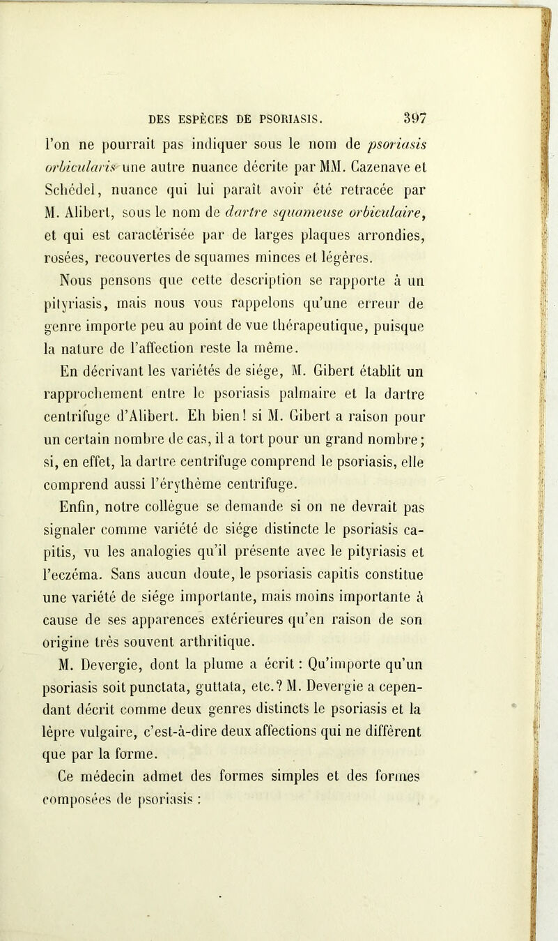l’on ne pourrait pas indiquer sous le nom de psoriasis orhicularis une autre nuance décrite par MM. Cazenave et Schédel, nuance qui lui paraît avoir été retracée par M. Alibert, sous le nom de dartre squameuse orbiculaire, et qui est caractérisée par de larges plaques arrondies, rosées, recouvertes de squames minces et légères. Nous pensons que cette description se rapporte à un pityriasis, mais nous vous rappelons qu’une erreur de genre importe peu au point de vue thérapeutique, puisque la nature de l’alTection reste la même. En décrivant les variétés de siège, M. Gibert établit un rapprochement entre le psoriasis palmaire et la dartre centrifuge d’Alibert. Eh bien! si M. Gibert a raison pour un certain nombre de cas, il a tort pour un grand nombre ; si, en effet, la dartre centrifuge comprend le psoriasis, elle comprend aussi l’érythème centrifuge. Enfin, notre collègue se demande si on ne devrait pas signaler comme variété de siège distincte le psoriasis ca- pitis, vu les analogies qu’il présente avec le pityriasis et l’eczéma. Sans aucun doute, le psoriasis capitis constitue une variété de siège importante, mais moins importante à cause de ses apparences extérieures qu’en raison de son origine très souvent arthritique. M. Devergie, dont la plume a écrit : Qu’importe qu’un psoriasis soit punctata, guttata, etc.? M. Devergie a cepen- dant décrit comme deux genres distincts le psoriasis et la lèpre vulgaire, c’est-à-dire deux affections qui ne diffèrent que par la forme. Ce médecin admet des formes simples et des formes composées de psoriasis :