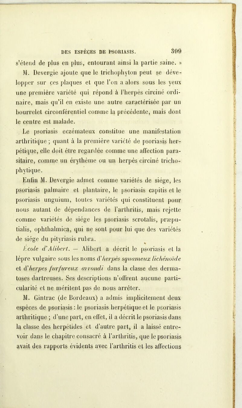 s’étend de plus en plus, entourant ainsi la partie saine. » M. Devergie ajoute que le trichophyton peut se déve- lopper sur ces plaques et que l’on a alors sous les yeux une première variété qui répond à l’herpès circiné ordi- naire, mais qu’il en existe une autre caractérisée par un bourrelet circonférentiel comme la précédente, mais dont le centre est malade. Le psoriasis eczémateux constitue une manifestation arthritique ; quant à la première variété de psoriasis her- pétique, elle doit être regardée comme une affection para- sitaire, comme un érythème ou un herpès circiné tricho- phy tique. Enfin M. Devergie admet comme variétés de siège, les psoriasis palmaire et plantaire, le psoriasis capitis et le psoriasis unguium, toutes variétés qui constituent pour nous autant de dépendances de l’arthritis, mais rejette comme variétés de siège les psoriasis scrotalis, præpu- tialis, ophlhalmica, qui ne sont pour lui que des variétés de siège du pityriasis rubra. Ecole (V A libert. — Alibert a décrit le psoriasis et la lèpre vulgaire sous les noms d'herpès squameux lichénoïde et d'herpes furfureux arrondi dans la classe des derma- toses dartreuses. Ses descriptions n’offrent aucune parti- cularité et ne méritent pas de nous arrêter. M. Gintrac (de Bordeaux) a admis implicitement deux espèces de psoriasis : le psoriasis herpétique et le psoriasis arthritique ; d’une part, en effet, il a décrit le psoriasis dans la classe des herpétides et d’autre part, il a laissé entre- voir dans le chapitre consacré à l’arthritis, que le psoriasis avait des rapports évidents avec l’arthritis et les affections