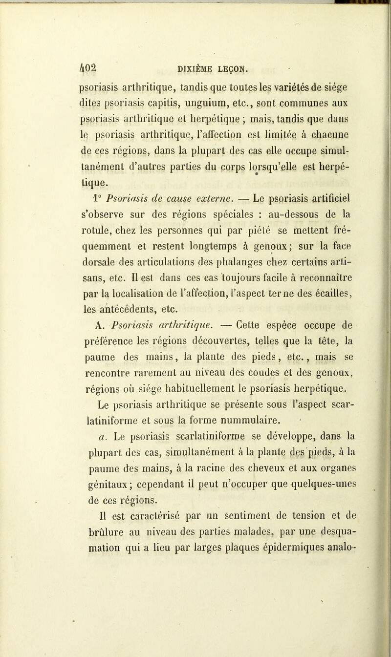 psoriasis arthritique, tandis que toutes les variétés de siège dites psoriasis capitis, unguium, etc., sont communes aux psoriasis arthritique et herpétique ; mais, tandis que dans le psoriasis arthritique, l’affection est limitée à chacune de ces régions, dans la plupart des cas elle occupe simul- tanément d’autres parties du corps lorsqu’elle est herpé- tique. 1° Psoriasis de cause externe. — Le psoriasis artificiel s’observe sur des régions spéciales : au-dessous de la rotule, chez les personnes qui par piété se mettent fré- quemment et restent longtemps à genoux; sur la face dorsale des articulations des phalanges chez certains arti- sans, etc. Il est dans ces cas toujours facile à reconnaître par la localisation de l’affection, l’aspect terne des écailles, les antécédents, etc. A. Psoriasis arthritique. — Cette espèce occupe de préférence les régions découvertes, telles que la tête, la paume des mains, la plante des pieds, etc., mais se rencontre rarement au niveau des coudes et des genoux, régions où siège habituellement le psoriasis herpétique. Le psoriasis arthritique se présente sous l’aspect scar- latiniforme et sous la forme nummulaire. a. Le psoriasis scarlatiniforme se développe, dans la plupart des cas, simultanément à la plante des pieds, à la paume des mains, à la racine des cheveux et aux organes génitaux ; cependant il peut n’occuper que quelques-unes de ces régions. Il est caractérisé par un sentiment de tension et de brûlure au niveau des parties malades, par une desqua- mation qui a lieu par larges plaques épidermiques analo -