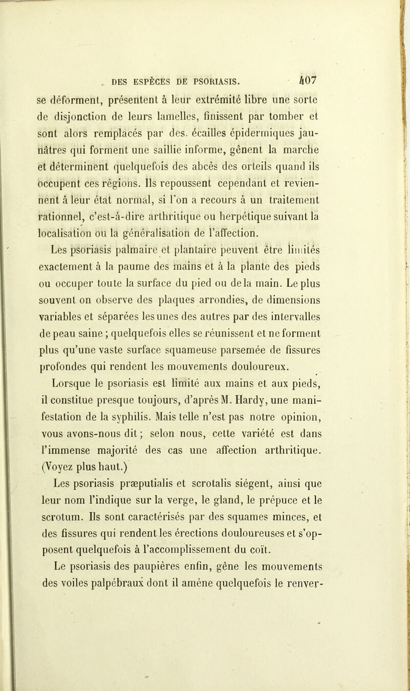 se déforment, présentent à leur extrémité libre une sorte de disjonction de leurs lamelles, finissent par tomber et sont alors remplacés par des. écailles épidermiques jau- nâtres qui forment une saillie informe, gênent la marche et déterminent quelquefois des abcès des orteils quand ils occupent ces régions. Ils repoussent cependant et revien- nent à leur état normal, si l’on a recours à un traitement rationnel, c’est-à-dire arthritique ou herpétique suivant la localisation ou la généralisation de l’afTection. Les psoriasis palmaire et plantaire peuvent être limités exactement à la paume des mains et à la plante des pieds ou occuper toute la surface du pied ou delà main. Le plus souvent on observe des plaques arrondies, de dimensions variables et séparées les unes des autres par des intervalles de peau saine ; quelquefois elles se réunissent et ne forment plus qu’une vaste surface squameuse parsemée de fissures profondes qui rendent les mouvements douloureux. Lorsque le psoriasis est limité aux mains et aux pieds, il constitue presque toujours, d’après M. Hardy, une mani- festation de la syphilis. Mais telle n’est pas notre opinion, vous avons-nous dit ; selon nous, cette variété est dans l’immense majorité des cas une affection arthritique. (Voyez plus haut.) Les psoriasis præputialis et scrotalis siègent, ainsi que leur nom l’indique sur la verge, le gland, le prépuce et le scrotum. Ils sont caractérisés par des squames minces, et des fissures qui rendent les érections douloureuses et s’op- posent quelquefois à l’accomplissement du coït. Le psoriasis des paupières enfin, gêne les mouvements des voiles palpébraux dont il amène quelquefois le renver-