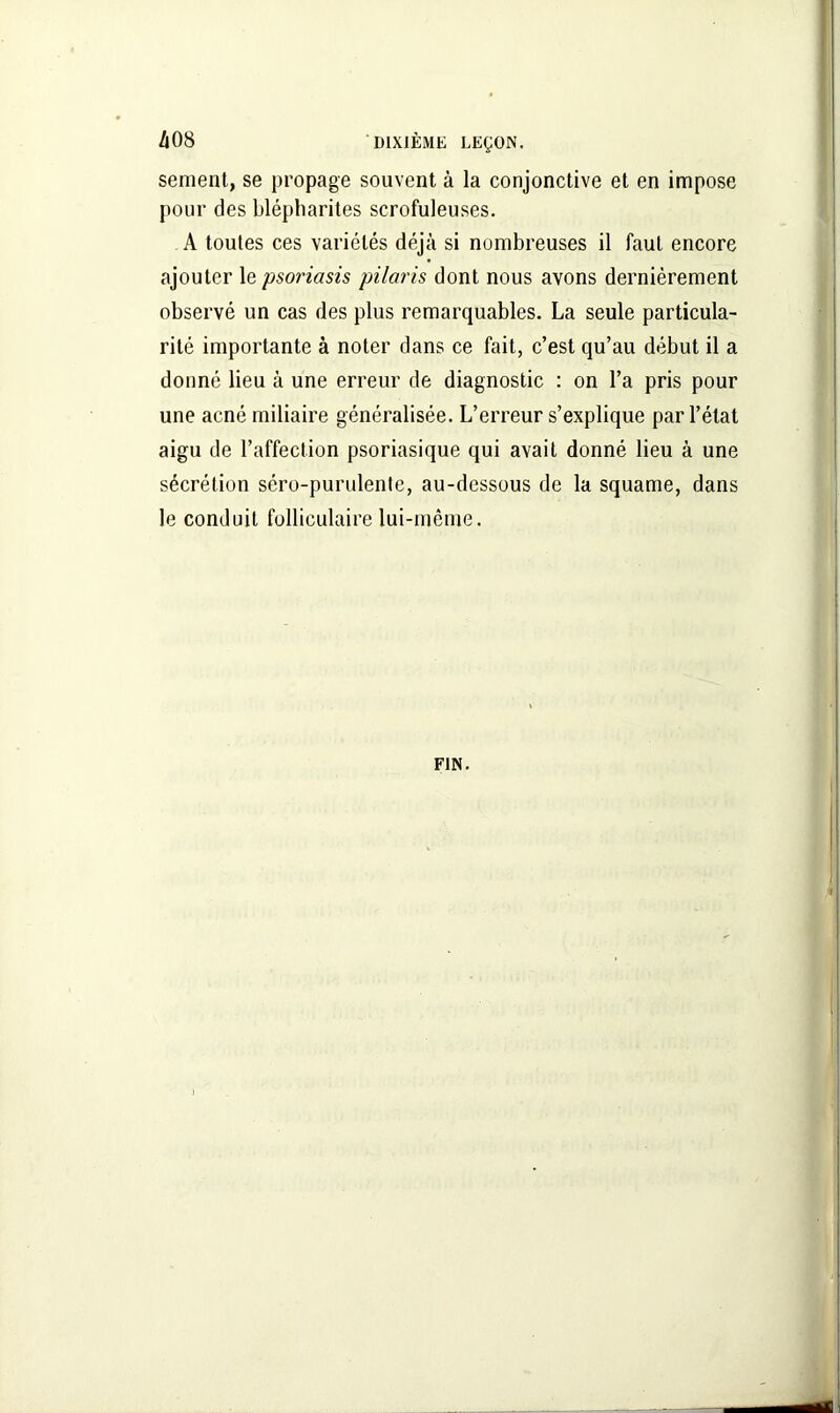sement, se propage souvent à la conjonctive et en impose pour des blépharites scrofuleuses. A toutes ces variétés déjà si nombreuses il faut encore ajouter le psoriasis pilaris dont nous avons dernièrement observé un cas des plus remarquables. La seule particula- rité importante à noter dans ce fait, c’est qu’au début il a donné lieu à une erreur de diagnostic : on l’a pris pour une acné miliaire généralisée. L’erreur s’explique par l’état aigu de l’affection psoriasique qui avait donné lieu à une sécrétion séro-purulente, au-dessous de la squame, dans le conduit folliculaire lui-même.