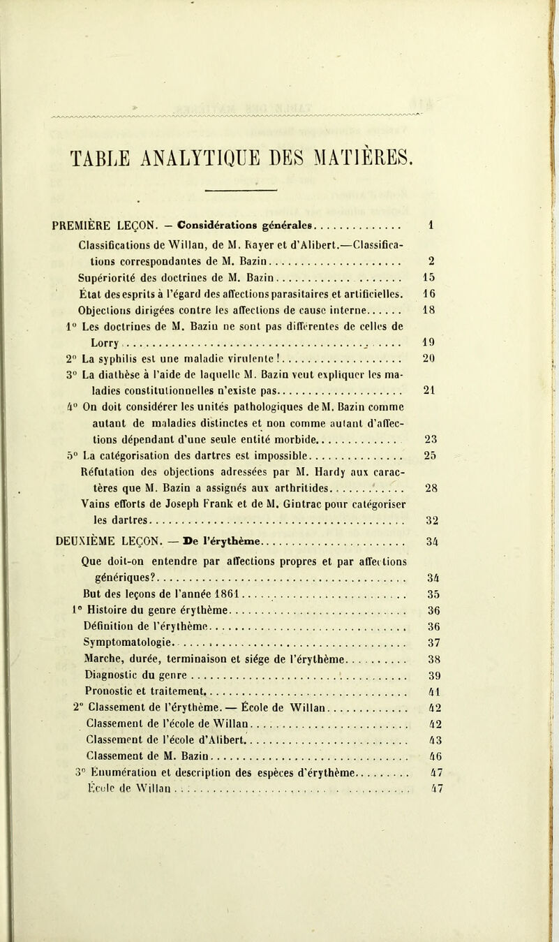 TABLE ANALYTIQUE DES MATIERES. PREMIÈRE LEÇON. — Considérations générales 1 Classifications de Willan, de M. Rayer et d’Alibert.—Classifica- tions correspondantes de M. Bazin 2 Supériorité des doctrines de M. Bazin 15 État des esprits à l’égard des affections parasitaires et artificielles. 16 Objections dirigées contre les affections de cause interne 18 1° Les doctrines de M. Bazin ne sont pas différentes de celles de Lorry 19 2° La syphilis est une maladie virulente ! 20 3° La diathèse à l’aide de laquelle M. Bazin veut expliquer les ma- ladies constitutionnelles n’existe pas 21 4° On doit considérer les unités pathologiques deM. Bazin comme autant de maladies distinctes et non comme autant d’affec- tions dépendant d’une seule entité morbide 23 5° La catégorisation des dartres est impossible 25 Réfutation des objections adressées par M. Hardy aux carac- tères que M. Bazin a assignés aux arthritides 28 Vains efforts de Joseph Frank et de M. Gintrac pour catégoriser les dartres 32 DEUXIÈME LEÇON. — De l’érythème 34 Que doit-on entendre par affections propres et par affections génériques? 34 But des leçons de l’année 1861 35 1° Histoire du genre érythème 36 Définition de l’érythème 36 Symptomatologie. .... 37 Marche, durée, terminaison et siège de l’érythème 38 Diagnostic du genre 39 Pronostic et traitement 41 2“ Classement de l’érythème.— École de Willan 42 Classement de l’école de Willan 42 Classement de l’école d’Alibert 43 Classement de M. Bazin 46 3° Ènumératiou et description des espèces d’érythème 47 Ecole de Willan 47