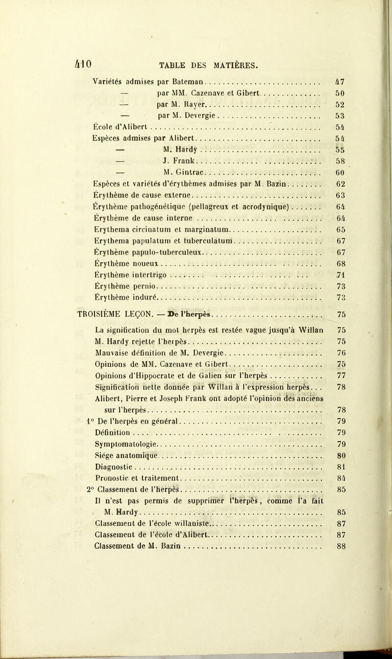 A10 TABLE DES MATIÈRES. Variétés admises par Bateman 47 — par MM. Cazenave et Gibert 50 — par M. Rayer 52 — par M. Devergie 53 École d’Alibert 54 Espèces admises par Alibert 54 — M. Hardy 55 — J. Frank 58 — M. Gintrac 60 Espèces et variétés d’érythèmes admises par M. Bazin 62 Érythème de cause externe 63 Érythème palhogéuétique (pellagreux et acrodynique) 64 Érythème de cause interne 64 Erythema circinatum et marginatum 65 Erythema papulatum et tuberculatum 67 Érythème papulo-tuberculeux 67 Érythème noueux 68 Érythème intertrigo 71 Érythème pernio 73 Érythème induré 73 TROISIÈME LEÇON.—De l’herpès 75 La signification du mot herpès est restée vague jusqu’à Willan 75 M. Hardy rejette l'herpès 75 Mauvaise définition de M. Devergie 76 Opinions de MM. Cazenave et Gibert 75 Opinions d’Hippocrate et de Galien sur l’herpès 77 Signification nette donnée par Willan à l’expression herpès. . . 78 Alibert, Pierre et Joseph Frank ont adopté l’opinion des anciens sur l’herpès 78 1° De l’herpès en général 79 Définition .... 79 Symptomatologie 79 Siège anatomique 80 Diagnostic 81 Pronostic et traitement 84 2° Classement de l’herpès 85 Il n’est pas permis de supprimer l’herpès, comme l’a fait M. Hardy 85 Classement de l’école vvillaniste 87 Classemeut de l’école d’Alibert 87 Classement de M. Bazin 88