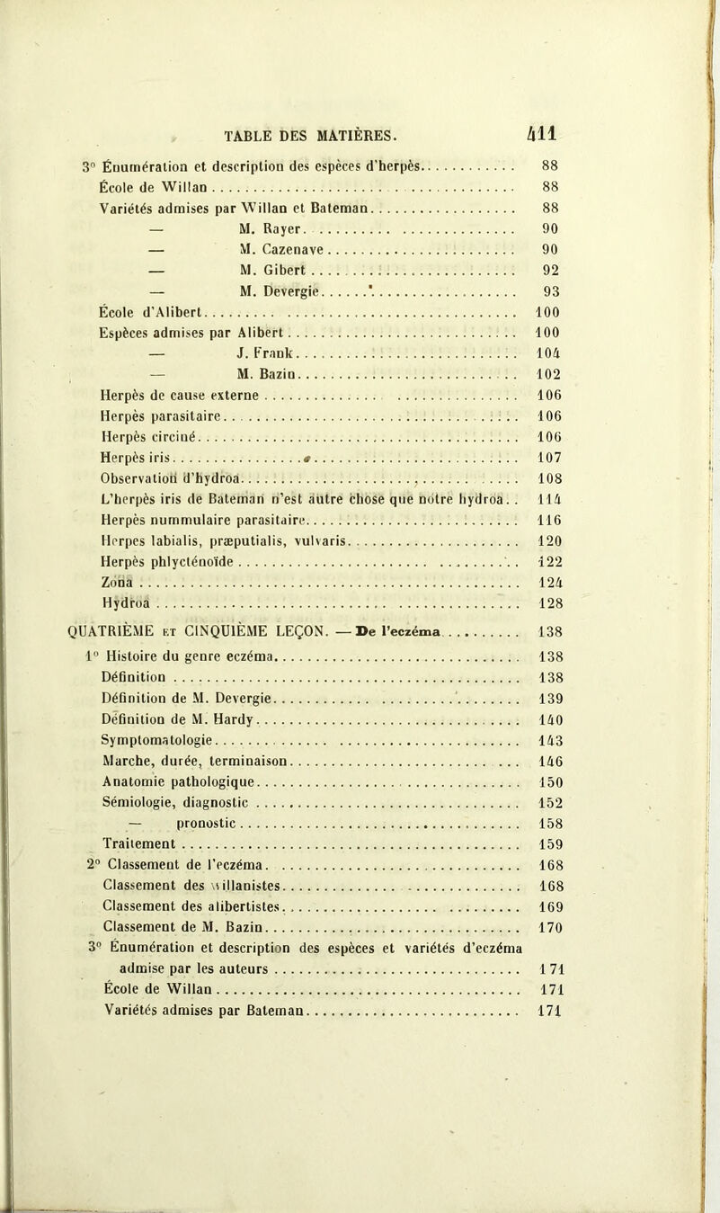 3 Énumération et description des espèces d’herpès 88 École de Willan 88 Variétés admises par Willan et Bateman 88 — M. Rayer 90 — M. Cazenave 90 — M. Gibert 92 — M. Devergie *. 93 École d’Alibert 100 Espèces admises par Alibert 100 — J. Frank 104 — M. Bazin . . 102 Herpès de cause externe 106 Herpès parasitaire 106 Herpès circiné 106 Herpès iris # 107 Observation ü’hydroa ,. . 108 L’herpès iris de Bateman n’est autre chose que notre liydroa. . 114 Herpès nummulaire parasitaire 116 Herpès labialis, præputialis, vulvaris 120 Herpès phlycténoïde , . 122 Zona 124 Hydroa 128 QUATRIÈME et CINQUIÈME LEÇON. — De l’eczéma 138 1° Histoire du genre eczéma 138 Définition 138 Définition de M. Devergie 139 Définition de M. Hardy .... 140 Symptomatologie 143 Marche, durée, terminaison 146 Anatomie pathologique 150 Sémiologie, diagnostic 152 — pronostic 158 Traitement 159 2° Classement de l’eczéma 168 Classement des \t illanistes 168 Classement des alibertistes. 169 Classement de M. Bazin 170 3° Énumération et description des espèces et variétés d’eczéma admise par les auteurs 171 École de Willan 171 Variétés admises par Bateman 171