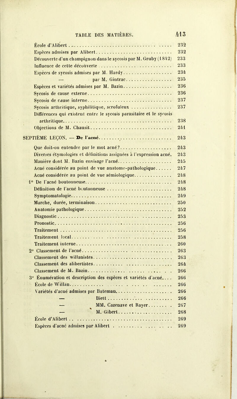 École d’Aliberl 232 Espèces admises par Alibert 232 Découverte d’un champignon dans le sycosis par M. Gruby (1842) 233 Influence de cette découverte 233 Espèces de sycosis admises par M. Hardy 234 — par M. Gintrac 235 Espèces et variétés admises par M. Bazin 236 Sycosis de cause externe 236 Sycosis de cause interne 237 Sycosis arthritique, syphilitique, scrofuleux 237 Différences qui existenl entre le sycosis parasitaire et le sycosis arthritique 238 Objections de M. Cbausit 241 SEPTIÈME LEÇON. — De l’acné 243 Que doit-on entendre par le mot acné? 243 Diverses étymologies et définitions assignées à l’expression acné. 243 Mauière dont M. Bazin envisage l’acné 245 Acné considérée au point de vue anatomo-pathologique 247 Acné considérée au point de vue sémiologique 248 1° De l'acné boutonneuse 248 Définition de l’acné boutonneuse 248 Symptomatologie 249 Marche, durée, terminaison. 250 Anatomie pathologique 252 Diagnostic 253 Pronostic 256 Traitement 256 Traitement local 258 Traitement interne 260 2° Classement de l’acné 263 Classement des xvillanistes 263 Classement des alibertisles 264 Classement de M. Bazin 266 3° Énumération et description des espèces et variétés d'acné... . 266 École de Willan 266 Variétés d’acné admises par Bateman . 266 — Bielt 266 — MM. Cazenave et Rayer 267 — M. Gibert 268 École d’Alibert 269 Espèces d’acné admises par Alibert 269