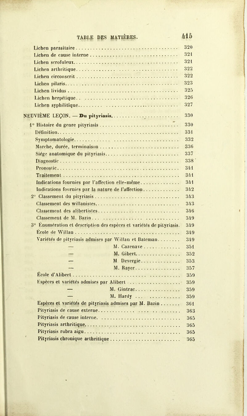 Lichen parasitaire 320 Lichen de cause interne 321 Lichen scrofuleux 321 Lichen arthritique. . . 322 Lichen circonscrit • • • 322 Lichen pilaris 323 Lichen lividus 325 Lichen herpétique 326 Lichen syphilitique 327 NEUVIÈME LEÇON. — Du pityriasis 330 1° Histoire du genre pityriasis 330 DéGnition 331 Symptomatologie 332 Marche, durée, terminaison 336 Siège anatomique du pityriasis 337 Diagnostic .... 338 Pronostic 341 Traitement 341 Indications fournies par l’affection elle-même 341 Indications fournies par la nature de l’affection 342 2° Classement du pityriasis 343 Classement des vvillanistes 343 Classement des alibertistes 346 Classement de M. Bazin 349 3U Énumération et description des espèces et variétés de pityriasis. 349 École de Willan 349 Variétés de pityriasis admises par Willan et Batcmau 349 — M. Cazenave 351 — M. Gibert 352 — M Devergie 353 — M. Rayer 357 École d’Alibert 359 Espèces et variétés admises par Alibert 359 — M. Gintrac 359 — M. Hardy 359 Espèces et variétés de pityriasis admises par M. Bazin 361 Pityriasis de cause externe . . 363 Pityriasis de cause interne 365 Pityriasis arthritique 365 Pityriasis rubra aigu 365 Pityriasis chronique arthritique 365