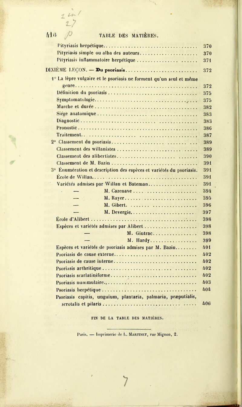 Pityriasis herpétique 370 Pityriasis simple ou alba des auteurs 370 Pityriasis inflammatoire herpétique 371 DIXIÈME LEÇON. — Du psoriasis 372 1° La lèpre vulgaire et le psoriasis ne forment qu’un seul et même genre 372 Définition du psoriasis 375 Symptomatologie 375 Marche et durée 382 Siège anatomique 383 Diagnostic 383 Pronostic 386 Traitement 387 2° Classement du psoriasis 389 Classement des willanistes 389 Classement des aliberlistes 390 Classement de M. Bazin 391 3° Énumération et description des espèces et variétés du psoriasis. 391 École de Willan 391 Variétés admises par Willan et Bateman 391 — M. Cazenave.... 394 — M. Rayer 395 — M. Gibert 396 — M. Devergie 397 École d’Alibert -.... 398 Espèces et variétés admises par Alibert 398 — M. Gintrac 398 — M. Hardy 399 Espèces et variétés de psoriasis admises par M. Bazin 401 Psoriasis de cause externe 402 Psoriasis de cause interne 402 Psoriasis arthritique 402 Psoriasis scarlatiniforme 402 Psoriasis nummulaire 403 Psoriasis herpétique 404 Psoriasis capitis, unguium, plantaria, palmaria, præputialis, scrotalis et pilaris 406 FIN DE LA TABLE DES MATIÈRES. Paris. — Imprimerie de L. Martinet, rue Mignon, 2.