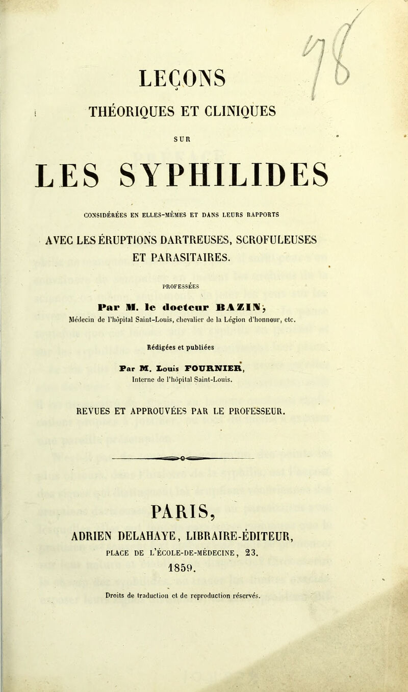 LEÇONS O THÉORIQUES ET CLINIQUES sun LES SYPHILIDES CONSIDÉRÉES EN ELLES-MÊMES ET DANS LEURS RAPPORTS AVEC LES ÉRUPTIONS DARTREUSES, SCROFULEUSES ET PARASITAIRES. PROFESSÉES Par II. le docteur Médecin de l’iiôpital Saint-Louis, chevalier de la Légion d’honneur, etc. Rédigées et publiées Par M. I.ouis FOURNIEK, Interne de l’hôpital Saint-Louis. REVUES ET APPROUVÉES PAR LE PROFESSEUR. PARIS, ADRIEN DELAHAYE, LIBRAIRE-ÉDITEUR, PLACE DE L’ÉCOLE-DE-MÉDECINE , 23. 1859. Droits de traduction et de reproduction réservés.