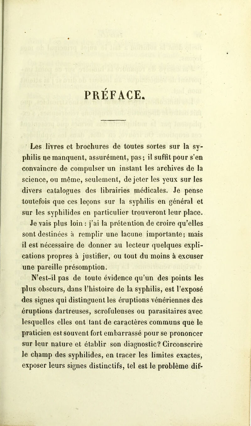 PRÉFACE. Les livres et brochures de toutes sortes sur la sy- philis ne manquent, assurément, pas; il suffit pour s’en convaincre de compulser un instant les archives de la science, ou même, seulement, de jeter les yeux sur les divers catalogues des librairies médicales. Je pense toutefois que ces leçons sur la syphilis en général et sur les syphilides en particulier trouveront leur place. Je vais plus loin : j’ai la prétention de croire qu’elles sont destinées à remplir une lacune importante; mais il est nécessaire de donner au lecteur quelques expli- cations propres à justifier, ou tout du moins à excuser une pareille présomption. N’est-il pas de toute évidence qu’un des points les plus obscurs, dans l’histoire de la syphilis, est l’exposé des signes qui distinguent les éruptions vénériennes des éruptions dartreuses, scrofuleuses ou parasitaires avec lesquelles elles ont tant de caractères communs que le praticien est souvent fort embarrassé pour se prononcer sur leur nature et établir son diagnostic? Circonscrire le champ des syphilides, en tracer les limites exactes, exposer leurs signes distinctifs, tel est le problème dif-