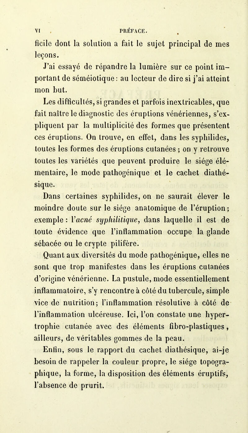 ficilc dont la solution a fait le sujet principal de mes leçons. J’ai essayé de répandre la lumière sur ce point im- portant de séméiotique : au lecteur de dire si j’ai atteint mon but. Les difficultés, si grandes et parfois inextricables, que fait naître le diagnostic des éruptions vénériennes, s’ex- pliquent par la multiplicité des formes que présentent ces éruptions. On trouve, en effet, dans les syphilides, toutes les formes des éruptions cutanées ; on y retrouve toutes les variétés que peuvent produire le siège élé- mentaire, le mode pathogénique et le cachet diathé- sique. Dans certaines syphilides, on ne saurait élever le moindre doute sur le siège anatomique de l’éruption; exemple : Vacné sypliilüique, dans laquelle il est de toute évidence que l’inflammation occupe la glande sébacée ou le crypte pilifère. Quant aux diversités du mode pathogénique, elles ne sont que trop manifestes dans les éruptions cutanées d’origine vénérienne. La pustule, mode essentiellement inflammatoire, s’y rencontre à côté du tubercule, simple vice de nutrition; l’inflammation résolutive à côté de l’inflammation ulcéreuse. Ici, l’on constate une hyper- trophie cutanée avec des éléments fîbro-plastiques, ailleurs, de véritables gommes de la peau. Enfin, sous le rapport du cachet diathésique, ai-je besoin de rappeler la couleur propre, le siège topogra- phique, la forme, la disposition des éléments éruptifs, l’absence de prurit.