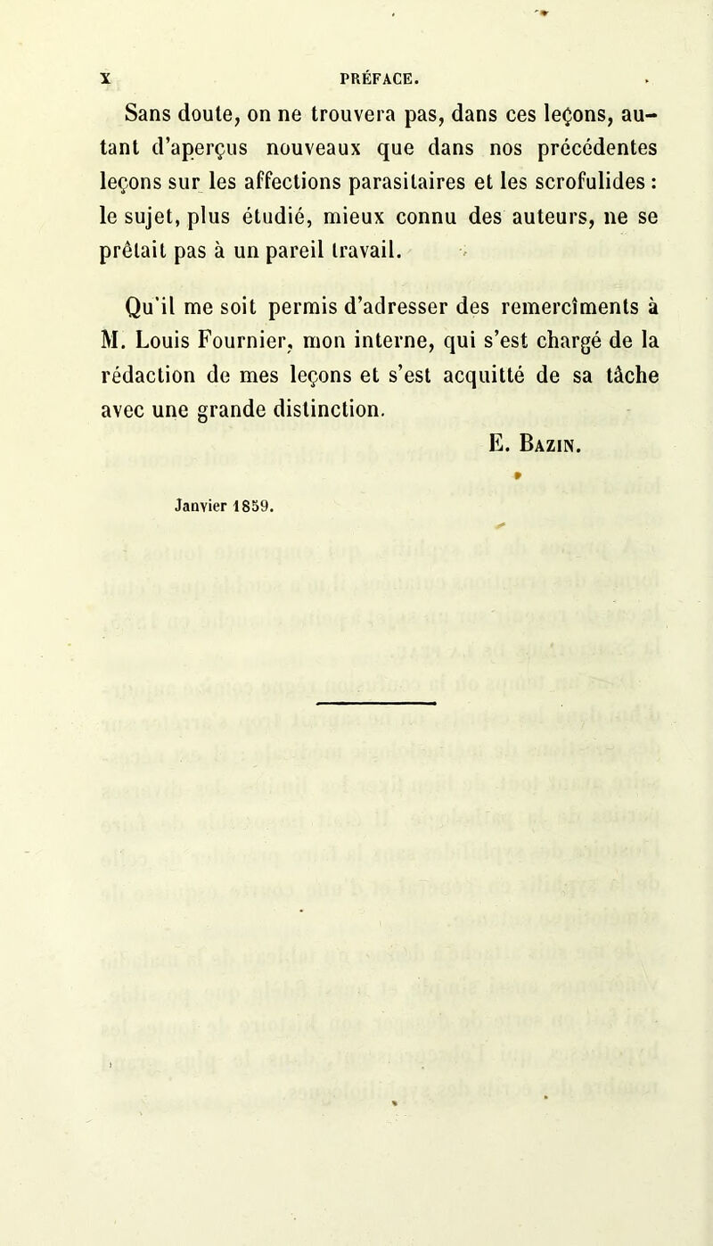 Sans doute, on ne trouvera pas, dans ces leçons, au- tant d’aperçus nouveaux que dans nos précédentes leçons sur les affections parasitaires et les scrofulides : le sujet, plus étudié, mieux connu des auteurs, ne se prêtait pas à un pareil travail. Qu'il me soit permis d’adresser des remercîments à M. Louis Fournier, mon interne, qui s’est chargé de la rédaction de mes leçons et s’est acquitté de sa tâche avec une grande distinction. E. Bazin. Janvier 1859.