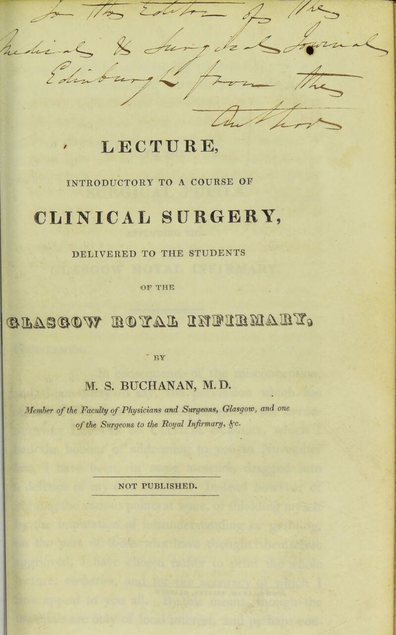 LECTURE, INTRODUCTORY TO A COURSE OF CLINICAL SURGERY, DELIVERED TO THE STUDENTS OF THE BY M. S. BUCHANAN, M.D. Member of the Faculty of Physicians and Surgeons, Glasgow, and one of the Surgeons to the Royal Infirmary, trc. NOT PUBLISHED.