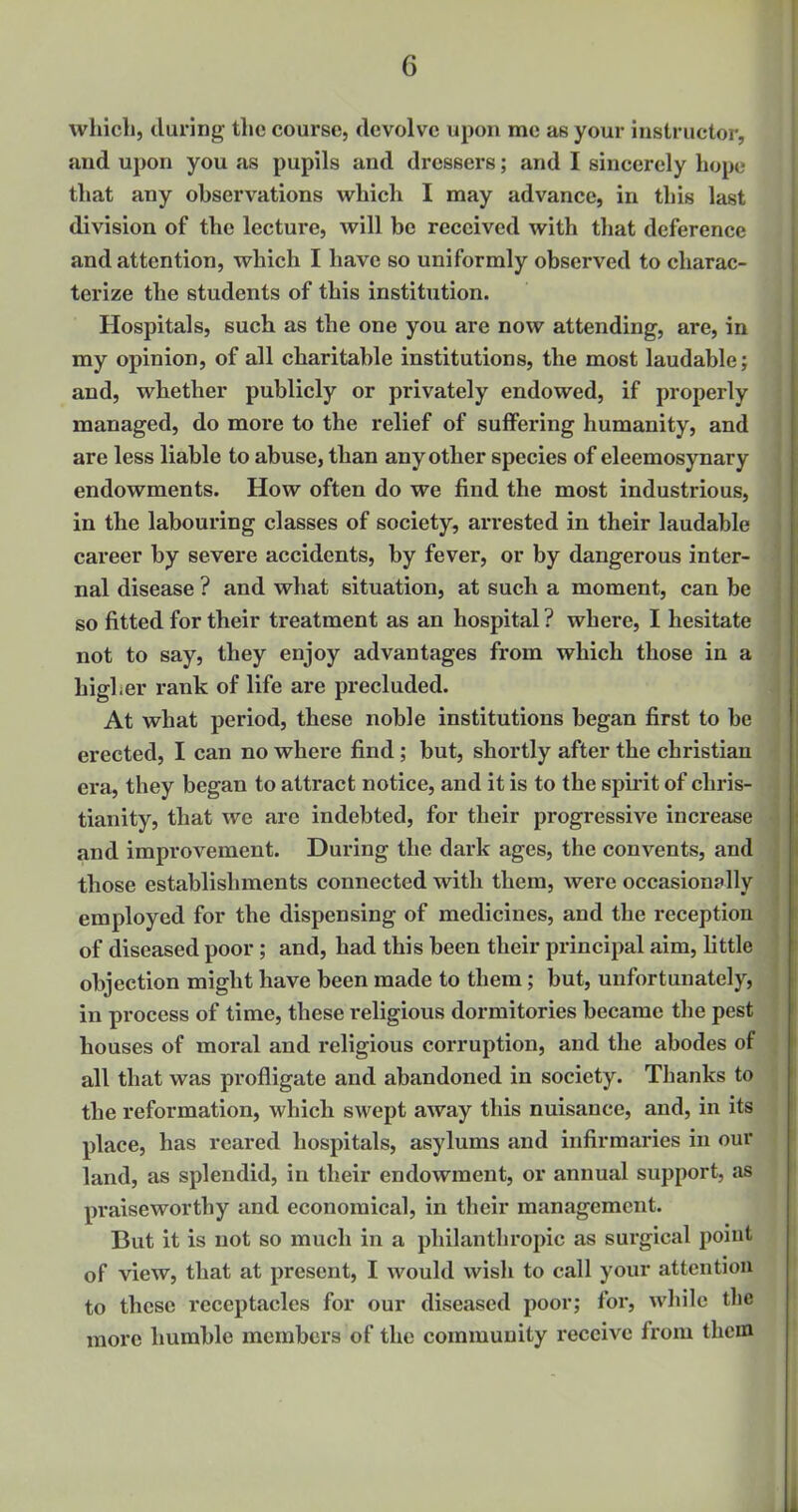 which, during the course, devolve upon me as your instructor, and upon you as pupils and dressers; and I sincerely hops that any observations which I may advance, in this last division of the lecture, will be received with that deference and attention, which I have so uniformly observed to charac- terize the students of this institution. Hospitals, such as the one you are now attending, are, in my opinion, of all charitable institutions, the most laudable; and, whether publicly or privately endowed, if properly managed, do more to the relief of suffering humanity, and are less liable to abuse, than any other species of eleemosynary endowments. How often do we find the most industrious, in the labouring classes of society, arrested in their laudable career by severe accidents, by fever, or by dangerous inter- nal disease ? and what situation, at such a moment, can be so fitted for their treatment as an hospital ? where, I hesitate not to say, they enjoy advantages from which those in a higher rank of life are precluded. At what period, these noble institutions began first to be erected, I can no where find; but, shortly after the christian era, they began to attract notice, and it is to the spirit of Chris- tianity, that we are indebted, for their progressive increase and improvement. During the dark ages, the convents, and those establishments connected with them, were occasionally employed for the dispensing of medicines, and the reception of diseased poor; and, had this been their principal aim, little objection might have been made to them; but, unfortunately, in process of time, these religious dormitories became the pest houses of moral and religious corruption, and the abodes of all that was profligate and abandoned in society. Thanks to the reformation, which swept away this nuisance, and, in its place, has reared hospitals, asylums and infirmaries in our land, as splendid, in their endowment, or annual support, as praiseworthy and economical, in their management. But it is not so much in a philanthropic as surgical point of view, that at present, I would wish to call your attention to these receptacles for our diseased poor; for, while the more humble members of the community receive from them