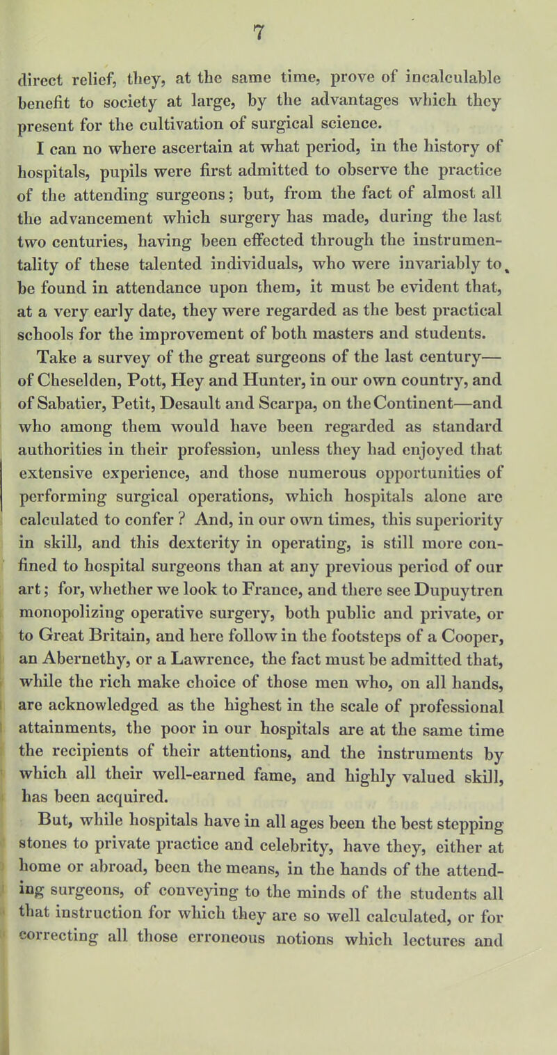 direct relief, they, at the same time, prove of incalculable benefit to society at large, by the advantages which they present for the cultivation of surgical science. I can no where ascertain at what period, in the history of hospitals, pupils were first admitted to observe the practice of the attending surgeons; but, from the fact of almost all the advancement which surgery has made, during the last two centuries, having been effected through the instrumen- tality of these talented individuals, who were invariably to % be found in attendance upon them, it must be evident that, at a very early date, they were regarded as the best practical schools for the improvement of both masters and students. Take a survey of the great surgeons of the last century— of Cheselden, Pott, Hey and Hunter, in our own country, and of Sabatier, Petit, Desault and Scarpa, on the Continent—and who among them would have been regarded as standard authorities in their profession, unless they had enjoyed that extensive experience, and those numerous opportunities of performing surgical operations, which hospitals alone are calculated to confer ? And, in our own times, this superiority in skill, and this dexterity in operating, is still more con- fined to hospital surgeons than at any previous period of our art; for, whether we look to France, and there see Dupuytren monopolizing operative surgery, both public and private, or to Great Britain, and here follow in the footsteps of a Cooper, an Abernethy, or a Lawrence, the fact must be admitted that, while the rich make choice of those men who, on all hands, are acknowledged as the highest in the scale of professional attainments, the poor in our hospitals are at the same time the recipients of their attentions, and the instruments by which all their well-earned fame, and highly valued skill, has been acquired. But, while hospitals have in all ages been the best stepping stones to private practice and celebrity, have they, either at home or abroad, been the means, in the hands of the attend- ing surgeons, of conveying to the minds of the students all that instruction for which they are so well calculated, or for correcting all those erroneous notions which lectures and