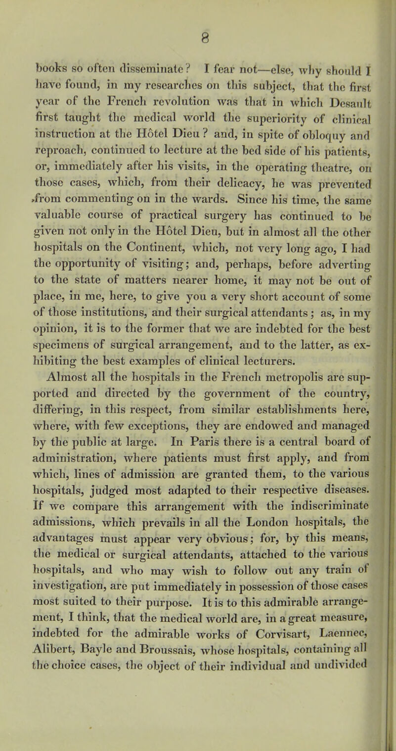 books so often disseminate ? I fear not—else, why should I have found, in my researches on this subject, that the first year of the French revolution was that in which Desault first taught the medical world the superiority of clinical instruction at the Hotel Dieu ? and, in spite of obloquy and reproach, continued to lecture at the bed side of his patients, or, immediately after his visits, in the operating theatre, on those cases, which, from their delicacy, he was prevented ,from commenting on in the wards. Since his time, the same valuable course of practical surgery has continued to be given not only in the Hotel Dieu, but in almost all the other hospitals on the Continent, which, not very long ago, I had the opportunity of visiting; and, perhaps, before adverting to the state of matters nearer home, it may not be out of place, in me, here, to give you a very short account of some of those institutions, and their surgical attendants; as, in my opinion, it is to the former that we are indebted for the best specimens of surgical arrangement, and to the latter, as ex- hibiting the best examples of clinical lecturers. Almost all the hospitals in the French metropolis are sup- ported and directed by the government of the country, differing, in this respect, from similar establishments here, where, with few exceptions, they are endowed and managed by the public at large. In Paris there is a central board of administration, where patients must first apply, and from which, lines of admission are granted them, to the various hospitals, judged most adapted to their respective diseases. If we compare this arrangement with the indiscriminate admissions, which prevails in all the London hospitals, the advantages must appear very obvious; for, by this means, the medical or surgical attendants, attached to the various hospitals, and who may wish to follow out any train of investigation, are put immediately in possession of those cases most suited to their purpose. It is to this admirable arrange- ment, I think, that the medical world are, in a great measure, indebted for the admirable works of Corvisart, Laennec, Alibert, Baylc and Broussais, whose hospitals, containing nil the choice cases, the object of their individual and undivided