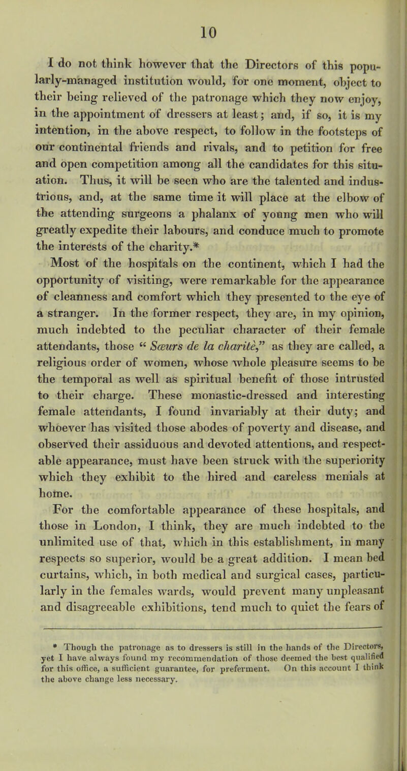 I do not think however that the Directors of this popu- larly-managed institution would, for one moment, object to their being relieved of the patronage which they now enjoy, in the appointment of dressers at least; and, if so, it is my intention, in the above respect, to follow in the footsteps of our continental friends and rivals, and to petition for free and open competition among all the candidates for this situ- ation. Thus, it will be seen who are the talented and indus- trious, and, at the same time it will place at the elbow of the attending surgeons a phalanx of young men who will greatly expedite their labours, and conduce much to promote the interests of the charity.* Most of the hospitals on the continent, which I had the opportunity of visiting, were remarkable for the appearance of cleanness and comfort which they presented to the eye of a stranger. In the former respect, they are, in my opinion, much indebted to the peculiar character of their female attendants, those  Sceurs de la charite as they are called, a religious order of women, whose whole pleasure seems to be the temporal as well as spiritual benefit of those intrusted to their charge. These monastic-dressed and interesting female attendants, I found invariably at their duty; and whoever has visited those abodes of poverty and disease, and observed their assiduous and devoted attentions, and respect- able appearance, must have been struck with the superiority which they exhibit to the hired and careless menials at home. For the comfortable appearance of these hospitals, and those in London, I think, they are much indebted to the unlimited use of that, which in this establishment, in many respects so superior, would be a great addition. I mean bed curtains, which, in both medical and surgical cases, particu- larly in the females wards, would prevent many unpleasant and disagreeable exhibitions, tend much to quiet the fears of • Though the patronage as to dressers is still in the hands of the Directors, yet I have always found my recommendation of those deemed the best qualified for this office, a sufficient guarantee, for preferment. On this account I think the above change less necessary.