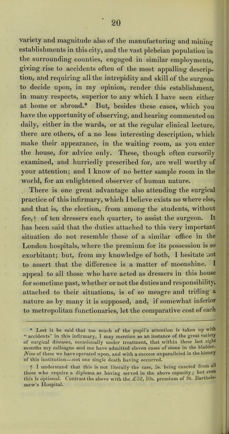 variety and magnitude also of the manufacturing and mining establishments in this city, and the vast plebeian population in the surrounding counties, engaged in similar employments, giving rise to accidents often of the most appalling descrip- tion, and requiring all the intrepidity and skill of the surgeon to decide upon, in my opinion, render this establishment, in many respects, superior to any which I have seen either at home or abroad.* But, besides these cases, which you have the opportunity of observing, and hearing commented on daily, either in the wards, or at the regular clinical lecture, there are others, of a no less interesting description, which make their appearance, in the waiting room, as you enter the house, for advice only. These, though often cursorily examined, and hurriedly prescribed for, are well worthy of your attention; and I know of no better sample room in the world, for an enlightened observer of human nature. There is one great advantage also attending the surgical practice of this infirmary, which I believe exists no where else, and that is, the election, from among the students, without fee,f of ten dressers each quarter, to assist the surgeon. It has been said that the duties attached to this very important situation do not resemble those of a similar office in the London hospitals, where the premium for its possession is so exorbitant; but, from my knowledge of both, I hesitate not to assert that the difference is a matter of moonshine. I appeal to all those who have acted as dressers in this house for sometime past, whether or not the duties and responsibility, attached to their situations, is of so meagre and trifling a nature as by many it is supposed, and, if somewhat inferior to metropolitan functionaries, let the comparative cost of each * Lest it be said that too much of the pupil's attention is taken tip with  accidents in this infix-mary, I may mention as an instance of the great variety of surgical diseases, occasionally under treatment, that within these last eight months my colleague and me have admitted eleven cases of stone in the bladder. Nine of these we have operated upon, and with a success unparalleled in the history of this institution—not one single death having occurred. ■f I understand that this is not literally the case, 5s. being exacted from aH those who require a diploma as having served in the above capacity; but oven this is optional. Contrast the above with the .£52, 10s. premium of St. 13artholo- mew's Hospital.