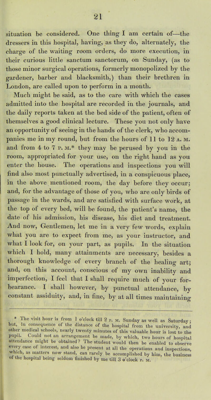 situation be considered. One thing I am certain of—the dressers in this hospital, having, as they do, alternately, the charge of the waiting room orders, do more execution, in their curious little sanctum sanctorum, on Sunday, (as to those minor surgical operations, formerly monopolized by the gardener, barber and blacksmith,) than their brethren in London, are called upon to perform in a month. Much might be said, as to the care with which the cases admitted into the hospital are recorded in the journals, and the daily reports taken at the bed side of the patient, often of themselves a good clinical lecture. These you not only have an opportunity of seeing in the hands of the clerk, who accom- panies me in my round, but from the hours of 11 to 12 a.m. and from 4 to 7 p. m.* they may be perused by you in the room, appropriated for your use, on the right hand as you enter the house. The operations and inspections you will find also most punctually advertised, in a conspicuous place, in the above mentioned room, the day before they occur; and, for the advantage of those of you, who are only birds of passage in the wards, and are satisfied with surface work, at the top of every bed, will be found, the patient's name, the date of his admission, his disease, his diet and treatment. And now, Gentlemen, let me in a very few words, explain what you are to expect from me, as your instructor, and what I look for, on your part, as pupils. In the situation which I hold, many attainments are necessary, besides a thorough knowledge of every branch of the healing art; and, on this account, conscious of my own inability and imperfection, I feel that I shall require much of your for- bearance. I shall however, by punctual attendance, by constant assiduity, and, in fine, by at all times maintaining * The visit hour is from 1 o'clock till 2 r. m. Sunday as well as Saturday • but, in consequence of the distance of the hospital from the university, and other medical schools, nearly twenty minutes of this valuable hour is lost to the pupil. Could not an arrangement be made, by which, two hours of hospital attendance might be obtained ? The student would then be enabled to observe every case of interest, and also be present at all the operations and inspections, which, as matters now stand, can rarely be accomplished by him, the business «t the hospital being seldom finished by me till 3 o'clock r. it.