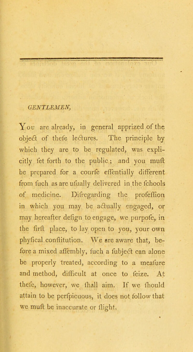 GENTLEMEN, You are already, in general apprized of the objedl of thefe ledlures. The principle by which they are to be regulated, was expli- citly fet forth to the public; and you muft be prepared for a courfe etTentially different from fuch as are ufually delivered in the fchools of medicine. Difregarding the profeffion in which you may be adlually engaged, or may hereafter defign to engage, we purpofe, in the firft place, to lay open to you, your own phyfical conflitution. We are aware that, be- fore a mixed affembly, fuch a fubje6l can alone be properly treated, according to a meafure and method, difficult at once to feize. At thefe, however, wc thall aim. If we ffiould attain to be perfpicuous, it does not follow that we muft be inaccurate or flight.