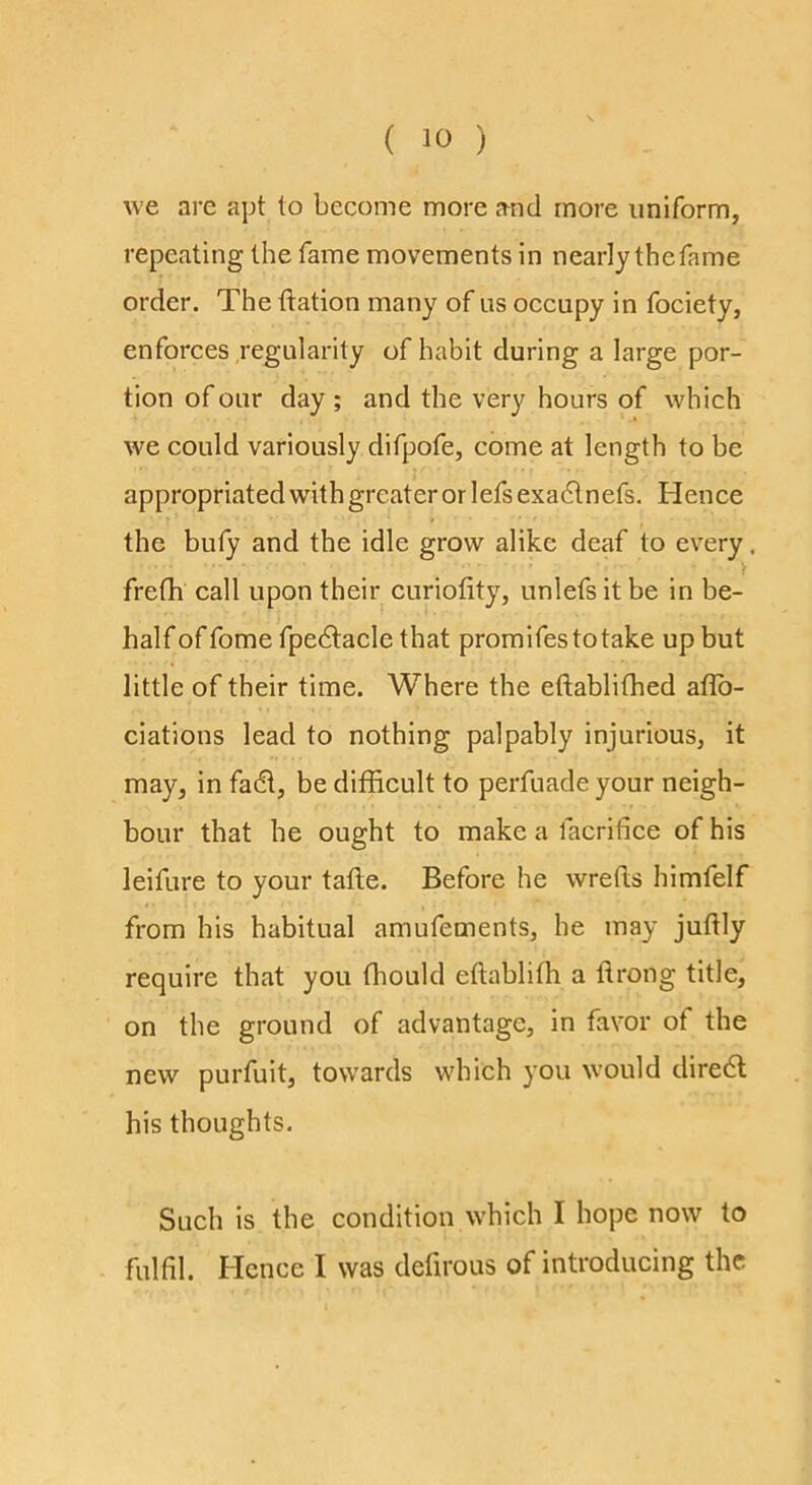 we are apt to become more and more uniform, repeating the fame movements in nearly thefame order. The ftation many of us occupy in fociety, enforces Regularity of habit during a large por- tion of our day ; and the very hours of which we could variously difpofe, come at length to be appropriated with greater or lefs exadln efs. Hence the bufy and the idle grow alike deaf to every, frefh call upon their curiolity, unlefs it be in be- half of fome fpe6tacle that promifestotake up but little of their time. Where the eftablifhed aflb- ciations lead to nothing palpably injurious, it may, in fadt, be difficult to perfuade your neigh- bour that he ought to make a facrifice of his leifure to your tafte. Before he wrefls himfelf from his habitual amufements, he may juflly require that you thould eftablifh a flrong title, on the ground of advantage, in favor of the new purfuit, towards which you would diredl his thoughts. Such is the condition which I hope now to fulfil. Hence I was defirous of introducing the